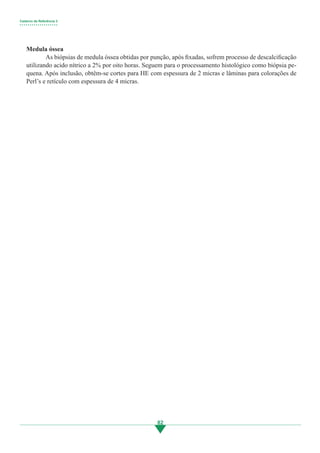 Caderno de Referência 3
• • • • • • • • • • • • • • • • • • •
82
Medula óssea
	 As biópsias de medula óssea obtidas por punção, após fixadas, sofrem processo de descalcificação
utilizando acido nítrico a 2% por oito horas. Seguem para o processamento histológico como biópsia pe-
quena. Após inclusão, obtêm-se cortes para HE com espessura de 2 micras e lâminas para colorações de
Perl’s e retículo com espessura de 4 micras.
3.indd 82 11/08/12 20:31
 