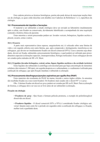 85
	 Este caderno prioriza as técnicas histológicas, porém não pode deixar de mencionar noções bási-
cas de citologia, as quais estão descritas com detalhes nos Cadernos de Referência 1 e 2, específicos da
citologia.
10.1 Processamento de Líquidos e Secreções
	 O material a ser submetido a estudo citológico deve ser enviado ao laboratório imediatamente
após a coleta, sem fixador ou conservante, devidamente identificado e acompanhado de uma requisição
contendo a história clínica do paciente.
	 Estas amostras a serem processadas podem ser: lavados vesicais, brônquicos, líquidos ascítico e
pleural, escarro, urina e outros.
10.1.1 Escarro
	 A parte mais representativa (área espessa, sanguinolenta etc.) é colocada sobre uma lâmina de
vidro e em seguida coberta com outra lâmina, que, após compressão e desligamento, transforma-se em
esfregaços, que devem ser imediatamente fixados em álcool comercial (95%). Caso a amostra seja abun-
dante, deverá ser fixada, submetida a processamento histológico, o qual poderá ser utilizado para proce-
dimentos especiais (colorações especiais, imunoperoxidase, biologia molecular). Esses esfregaços devem
ser corados pelos métodos de HE e H. Shorr.
10.1.2 Líquidos (lavados brônquico, vesical, urina, líquor, líquidos ascíticos e da cavidade toráxica)
	 Estes líquidos são submetidos à centrífuga convencional para que haja concentração de elementos
celulares (dez minutos/1.500 rpm), em seguida despreza-se o sobrenadante, e o sedimento é utilizado para
confecção de esfregaço, que após fixação imediata é submetido à coloração.
10.2 Processamento deesfregaços/punções aspirativas por agulha fina (PAAF)
	 Estes materiais são resultantes de PAAF de mama, tireoide e outros órgãos sólidos. As amostras
são recebidas fixadas ou a seco (sem fixador). Os fixadores mais usados são o álcool 95° e o spray.
	 Obs.: Lâminas fixadas em álcool ou spray podem ser coradas por HE ou H. Shorr. Para a coloração
de Giemsa, o esfregaço deve ser seco ao ar livre antes de ser submetido à coloração.
Fixação em citologia
• Fixadores de spray - Que fixam e formam película protetora, a exemplo do polietilenoglicol
dissolvido em álcool.
• Fixadores líquidos - O álcool comercial (92% a 95%) é considerado fixador citológico uni-
versal. Quanto mais curto for o período em segundos entre a confecção do esfregaço e a fixação,
melhor será a qualidade deste.
10 Técnicas Citológicas
• • • • • • • • • • • • • • • • • • •
3.indd 85 11/08/12 20:31
 