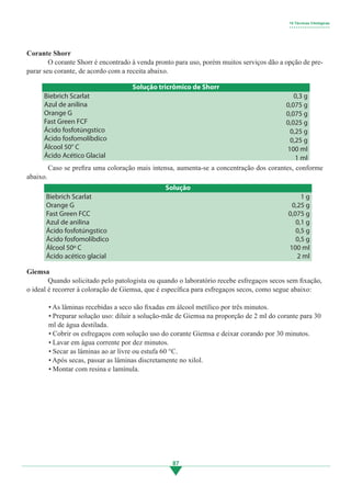 87
	 Caso se prefira uma coloração mais intensa, aumenta-se a concentração dos corantes, conforme
abaixo.
Giemsa
	 Quando solicitado pelo patologista ou quando o laboratório recebe esfregaços secos sem fixação,
o ideal é recorrer à coloração de Giemsa, que é específica para esfregaços secos, como segue abaixo:
• As lâminas recebidas a seco são fixadas em álcool metílico por três minutos.
• Preparar solução uso: diluir a solução-mãe de Giemsa na proporção de 2 ml do corante para 30
ml de água destilada.
• Cobrir os esfregaços com solução uso do corante Giemsa e deixar corando por 30 minutos.
• Lavar em água corrente por dez minutos.
• Secar as lâminas ao ar livre ou estufa 60 °C.
• Após secas, passar as lâminas discretamente no xilol.
• Montar com resina e lamínula.
Corante Shorr
	 O corante Shorr é encontrado à venda pronto para uso, porém muitos serviços dão a opção de pre-
parar seu corante, de acordo com a receita abaixo.
10 Técnicas Citológicas
• • • • • • • • • • • • • • • • • • •
Solução tricrômico de Shorr
0,3 g
0,075 g
0,075 g
0,025 g
0,25 g
0,25 g
100 ml
1 ml
Biebrich Scarlat
Azul de anilina
Orange G
Fast Green FCF
Ácido fosfotúngstico
Ácido fosfomolíbdico
Álcool 50° C
Ácido Acético Glacial
Solução
1 g
0,25 g
0,075 g
0,1 g
0,5 g
0,5 g
100 ml
2 ml
Biebrich Scarlat
Orange G
Fast Green FCC
Azul de anilina
Ácido fosfotúngstico
Ácido fosfomolíbdico
Álcool 50º C
Ácido acético glacial
3.indd 87 11/08/12 20:31
 