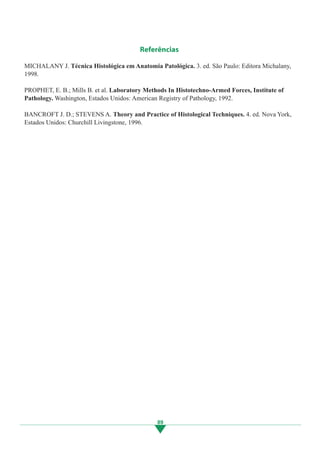 89
Referências
MICHALANY J. Técnica Histológica em Anatomia Patológica. 3. ed. São Paulo: Editora Michalany,
1998.
PROPHET, E. B.; Mills B. et al. Laboratory Methods In Histotechno-Armed Forces, Institute of
Pathology. Washington, Estados Unidos: American Registry of Pathology, 1992.
BANCROFT J. D.; STEVENS A. Theory and Practice of Histological Techniques. 4. ed. Nova York,
Estados Unidos: Churchill Livingstone, 1996.
89
3.indd 89 11/08/12 20:31
 
