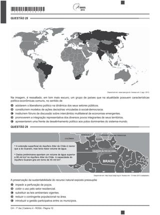 2014
CH - 1º dia | Caderno 4 - ROSA - Página 10
QUESTÃO 28
Disponível em: www.ipea.gov.br. Acesso em: 2 ago. 2013.
Na imagem, é ressaltado, em tom mais escuro, um grupo de países que na atualidade possuem características
político-econômicas comuns, no sentido de
A adotarem o liberalismo político na dinâmica dos seus setores públicos.
B constituírem modelos de ações decisórias vinculadas à social-democracia.
C instituírem fóruns de discussão sobre intercâmbio multilateral de economias emergentes.
D promoverem a integração representativa dos diversos povos integrantes de seus territórios.
E apresentarem uma frente de desalinhamento político aos polos dominantes do sistema-mundo.
QUESTÃO 29
Disponível em: http://sys2.sbgf.org.br. Acesso em: 13 maio 2013 (adaptado).
A impedir a perfuração de poços.
B coibir o uso pelo setor residencial.
C substituir as leis ambientais vigentes.
D reduzir o contingente populacional na área.
E introduzir a gestão participativa entre os municípios.
*ROSA75SAB10*
 