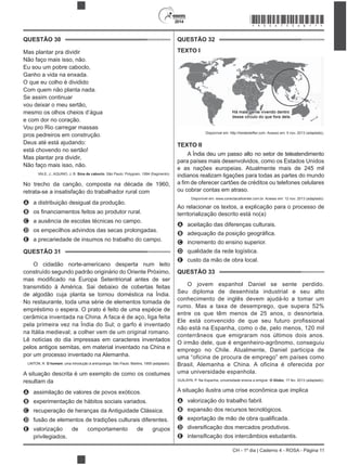2014
CH - 1º dia | Caderno 4 - ROSA - Página 11
QUESTÃO 30
Mas plantar pra dividir
Não faço mais isso, não.
Eu sou um pobre caboclo,
O que eu colho é dividido
Com quem não planta nada.
Se assim continuar
mesmo os olhos cheios d’água
e com dor no coração.
Vou pro Rio carregar massas
pros pedreiros em construção.
Deus até está ajudando:
está chovendo no sertão!
Mas plantar pra dividir,
Não faço mais isso, não.
VALE, J.; AQUINO, J. B. Sina de caboclo. São Paulo: Polygram, 1994 (fragmento).
No trecho da canção, composta na década de 1960,
retrata-se a insatisfação do trabalhador rural com
A a distribuição desigual da produção.
B
C a ausência de escolas técnicas no campo.
D os empecilhos advindos das secas prolongadas.
E a precariedade de insumos no trabalho do campo.
QUESTÃO 31
O cidadão norte-americano desperta num leito
de algodão cuja planta se tornou doméstica na Índia.
No restaurante, toda uma série de elementos tomada de
empréstimo o espera. O prato é feito de uma espécie de
cerâmica inventada na China. A faca é de aço, liga feita
pela primeira vez na Índia do Sul; o garfo é inventado
na Itália medieval; a colher vem de um original romano.
Lê notícias do dia impressas em caracteres inventados
pelos antigos semitas, em material inventado na China e
por um processo inventado na Alemanha.
LINTON, R. O homem: uma introdução à antropologia. São Paulo: Martins, 1959 (adaptado).
resultam da
A
B
C recuperação de heranças da Antiguidade Clássica.
D fusão de elementos de tradições culturais diferentes.
E valorização de comportamento de grupos
privilegiados.
QUESTÃO 32
TEXTO I
Disponível em: http://twistedsifter.com. Acesso em: 5 nov. 2013 (adaptado).
TEXTO II
A Índia deu um passo alto no setor de teleatendimento
para países mais desenvolvidos, como os Estados Unidos
e as nações europeias. Atualmente mais de 245 mil
indianos realizam ligações para todas as partes do mundo
ou cobrar contas em atraso.
Disponível em: www.conectacallcenter.com.br. Acesso em: 12 nov. 2013 (adaptado).
territorialização descrito está no(a)
A aceitação das diferenças culturais.
B
C incremento do ensino superior.
D qualidade da rede logística.
E custo da mão de obra local.
QUESTÃO 33
O jovem espanhol Daniel se sente perdido.
Seu diploma de desenhista industrial e seu alto
conhecimento de inglês devem ajudá-lo a tomar um
entre os que têm menos de 25 anos, o desnorteia.
Ele está convencido de que seu futuro profissional
não está na Espanha, como o de, pelo menos, 120 mil
conterrâneos que emigraram nos últimos dois anos.
O irmão dele, que é engenheiro-agrônomo, conseguiu
emprego no Chile. Atualmente, Daniel participa de
uma “oficina de procura de emprego” em países como
Brasil, Alemanha e China. A oficina é oferecida por
uma universidade espanhola.
GUILAYN, P. Na Espanha, universidade ensina a emigrar. O Globo, 17 fev. 2013 (adaptado).
A situação ilustra uma crise econômica que implica
A valorização do trabalho fabril.
B
C
D
E
*ROSA75SAB11*
 
