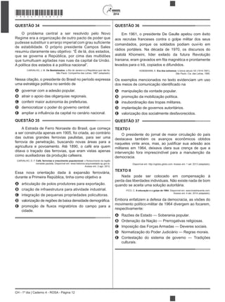 2014
CH - 1º dia | Caderno 4 - ROSA - Página 12
QUESTÃO 34
O problema central a ser resolvido pelo Novo
Regime era a organização de outro pacto de poder que
de estabilidade. O próprio presidente Campos Sales
resumiu claramente seu objetivo: “É de lá, dos estados,
que se governa a República, por cima das multidões
que tumultuam agitadas nas ruas da capital da União.
A política dos estados é a política nacional”.
CARVALHO, J. M. Os Bestializados: o Rio de Janeiro e a República que não foi.
São Paulo: Companhia das Letras, 1987 (adaptado).
uma estratégia política no sentido de
A governar com a adesão popular.
B atrair o apoio das oligarquias regionais.
C conferir maior autonomia às prefeituras.
D democratizar o poder do governo central.
E
QUESTÃO 35
A Estrada de Ferro Noroeste do Brasil, que começa
a ser construída apenas em 1905, foi criada, ao contrário
das outras grandes ferrovias paulistas, para ser uma
ferrovia de penetração, buscando novas áreas para a
agricultura e povoamento. Até 1890, o café era quem
ditava o traçado das ferrovias, que eram vistas apenas
CARVALHO, D. F. Café, ferrovias e crescimento populacional
noroeste paulista. Disponível em: www.historica.arquivoestado.sp.gov.br.
Acesso em: 2 ago. 2012.
durante a Primeira República, tinha como objetivo a
A
B criação de infraestrutura para atividade industrial.
C integração de pequenas propriedades policultoras.
D
E
cidade.
QUESTÃO 36
aos recrutas franceses contra o golpe militar dos seus
comandados, porque os soldados podiam ouvi-lo em
rádios portáteis. Na década de 1970, os discursos do
levados para o Irã, copiados e difundidos.
HOBSBAWM, E. Era dos extremos: o breve século XX (1914-1991).
São Paulo: Cia. das Letras, 1995.
A manipulação da vontade popular.
B promoção da mobilização política.
C insubordinação das tropas militares.
D implantação de governos autoritários.
E valorização dos socialmente desfavorecidos.
QUESTÃO 37
TEXTO I
O presidente do jornal de maior circulação do país
destacava também os avanços econômicos obtidos
intervenção fora imprescindível para a manutenção da
democracia.
Disponível em: http://oglobo.globo.com. Acesso em: 1 set. 2013 (adaptado).
TEXTO II
Nada pode ser colocado em compensação à
quando se aceita uma solução autoritária.
FICO, C. A educação e o golpe de 1964. Disponível em: www.brasilrecente.com.
Acesso em: 4 abr. 2014 (adaptado).
Embora enfatizem a defesa da democracia, as visões do
movimento político-militar de 1964 divergem ao focarem,
respectivamente:
A Razões de Estado — Soberania popular.
B Ordenação da Nação — Prerrogativas religiosas.
C Imposição das Forças Armadas — Deveres sociais.
D Normatização do Poder Judiciário — Regras morais.
E Contestação do sistema de governo — Tradições
culturais.
*ROSA75SAB12*
 