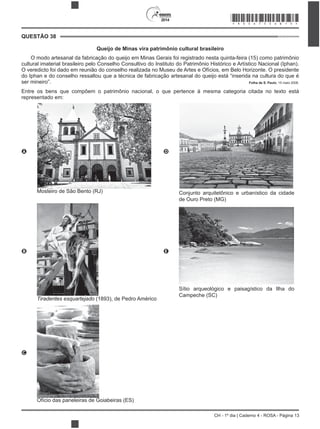 2014
CH - 1º dia | Caderno 4 - ROSA - Página 13
QUESTÃO 38
Queijo de Minas vira patrimônio cultural brasileiro
O modo artesanal da fabricação do queijo em Minas Gerais foi registrado nesta quinta-feira (15) como patrimônio
cultural imaterial brasileiro pelo Conselho Consultivo do Instituto do Patrimônio Histórico e Artístico Nacional (Iphan).
O veredicto foi dado em reunião do conselho realizada no Museu de Artes e Ofícios, em Belo Horizonte. O presidente
do Iphan e do conselho ressaltou que a técnica de fabricação artesanal do queijo está “inserida na cultura do que é
ser mineiro”. Folha de S. Paulo, 15 maio 2008.
Entre os bens que compõem o patrimônio nacional, o que pert
representado em:
A
Mosteiro de São Bento (RJ)
D
Conjunto arquitetônico e urbanístico da cidade
de Ouro Preto (MG)
B
Tiradentes esquartejado (1893), de Pedro Américo
E
Sítio arqueológico e paisagístico da Ilha do
Campeche (SC)
C
Ofício das paneleiras de Goiabeiras (ES)
*ROSA75SAB13*
 