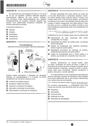 2014
CN - 1º dia | Caderno 4 - ROSA - Página 18
QUESTÃO 50
Ao sintonizarmos uma estação de rádio ou um canal
de TV em um aparelho, estamos alterando algumas
características elétricas de seu circuito receptor.
Das inúmeras ondas eletromagnéticas que chegam
simultaneamente ao receptor, somente aquelas que
oscilam com determinada frequência resultarão em
O fenômeno descrito é a
A difração.
B refração.
C polarização.
D interferência.
E ressonância.
QUESTÃO 51
Imunobiológicos:
diferentes formas de produção, diferentes aplicações
Aplicação do
imunobiológico I
Produção do
imunobiológico III
Aplicação do imunobiológico III
Aplicação do
imunobiológico II
Vírus,
bactérias
A B
Embora sejam produzidos e utilizados em situações
distintas, os imunobiológicos I e II atuam de forma
semelhante nos humanos e equinos, pois
A conferem imunidade passiva.
B transferem células de defesa.
C suprimem a resposta imunológica.
D estimulam a produção de anticorpos.
E desencadeiam a produção de antígenos.
QUESTÃO 52
Grande quantidade dos maus odores do nosso dia
a dia está relacionada a compostos alcalinos. Assim,
em vários desses casos, pode-se utilizar o vinagre, que
5
H5
N) é uma
das substâncias responsáveis pelo odor característico de
SILVA, V. A.; BENITE, A. M. C.; SOARES, M. H. F. B. Algo aqui não cheira bem... A química
do mau cheiro. Química Nova na Escola, v. 33, n. 1, fev. 2011 (adaptado).
A sobreposição de odor, propiciada pelo cheiro
característico do vinagre.
B solubilidade da piridina, de caráter ácido, na solução
ácida empregada.
C inibição da proliferação das bactérias presentes,
devido à ação do ácido acético.
D degradação enzimática da molécula de piridina,
acelerada pela presença de ácido acético.
E reação de neutralização entre o ácido acético e a
piridina, que resulta em compostos sem mau odor.
QUESTÃO 53
Quando adolescente, as nossas tardes, após
as aulas, consistiam em tomar às mãos o violão e o
amigo Hamilton a descobrir, apenas ouvindo o acorde,
quais notas eram escolhidas. Sempre perdíamos a
aposta, ele possui o ouvido absoluto.
O ouvido absoluto é uma característica perceptual de
sem outras referências, isto é, sem precisar relacioná-las
com outras notas de uma melodia.
LENT, R. O cérebro do meu professor de acordeão. Disponível em: http://cienciahoje.uol.com.br.
Acesso em: 15 ago. 2012 (adaptado).
opriedade física das
ondas que permite essa distinção entre as notas é a
A frequência.
B intensidade.
C forma da onda.
D amplitude da onda.
E velocidade de propagação.
*ROSA75SAB18*
 
