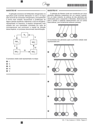 2014
CN - 1º dia | Caderno 4 - ROSA - Página 21
QUESTÃO 60
agricultura pode acarretar alterações no solo e na água
pelo acúmulo de compostos nitrogenados, principalmente
algas e plantas aquáticas e alterando o ciclo do nitrogênio,
representado no esquema. A espécie nitrogenada mais
microrganismos que promovem a reação de redução
I
II
V
IV
N2
NH3
NH4
+
NO2
NO3
III
–
–
O processo citado está representado na etapa
A I.
B II.
C III.
D IV.
E V.
QUESTÃO 61
O pêndulo de Newton pode ser constituído por cinco
pêndulos idênticos suspensos em um mesmo suporte.
Em um dado instante, as esferas de três pêndulos são
deslocadas para a esquerda e liberadas, deslocando-se
para a direita e colidindo elasticamente com as outras
duas esferas, que inicialmente estavam paradas.
O movimento dos pêndulos após a primeira colisão está
representado em:
A
B
C
D
E
*ROSA75SAB21*
 