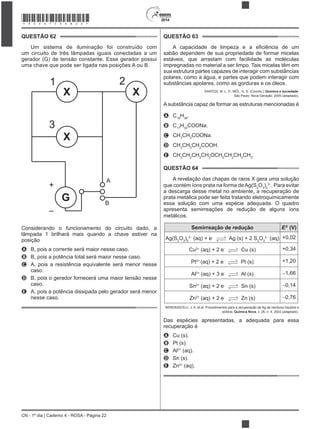 2014
CN - 1º dia | Caderno 4 - ROSA - Página 22
QUESTÃO 62
Um sistema de iluminação foi construído com
um circuito de três lâmpadas iguais conectadas a um
gerador (G) de tensão constante. Esse gerador possui
uma chave que pode ser ligada nas posições A ou B.
+
–
1 2
3
A
B
G
X X
X
Considerando o funcionamento do circuito dado, a
lâmpada 1 brilhará mais quando a chave estiver na
posição
A B, pois a corrente será maior nesse caso.
B B, pois a potência total será maior nesse caso.
C A, pois a resistência equivalente será menor nesse
caso.
D B, pois o gerador fornecerá uma maior tensão nesse
caso.
E A, pois a potência dissipada pelo gerador será menor
nesse caso.
QUESTÃO 63
sabão dependem de sua propriedade de formar micelas
estáveis, que arrastam com facilidade as moléculas
impregnadas no material a ser limpo. Tais micelas têm em
sua estrutura partes capazes de interagir com substâncias
polares, como a água, e partes que podem interagir com
substâncias apolares, como as gorduras e os óleos.
SANTOS, W. L. P.; MÓL, G. S. (Coords.). Química e sociedade.
São Paulo: Nova Geração, 2005 (adaptado).
A substância capaz de formar as estruturas mencionadas é
A C18
H36
.
B C17
H33
COONa.
C CH3
CH2
COONa.
D CH3
CH2
CH2
COOH.
E CH3
CH2
CH2
CH2
OCH2
CH2
CH2
CH3
.
QUESTÃO 64
A revelação das chapas de raios X gera uma solução
que contém íons prata na forma deAg(S2
O3
)2
3
. Para evitar
a descarga desse metal no ambiente, a recuperação de
prata metálica pode ser feita tratando eletroquimicamente
essa solução com uma espécie adequada. O quadro
apresenta semirreações de redução de alguns íons
metálicos.
Semirreação de redução E0
(V)
Ag(S2
O3
)2
3
(aq) + e Ag (s) + 2 S2
O3
2
(aq) +0,02
Cu2+
(aq) + 2 e Cu (s) +0,34
Pt2+
(aq) + 2 e Pt (s) +1,20
Al3+
(aq) + 3 e Al (s) 1,66
Sn2+
(aq) + 2 e Sn (s) 0,14
Zn2+
(aq) + 2 e Zn (s) 0,76
BENDASSOLLI, J. A. et al. Procedimentos para a recuperação de Ag de resíduos líquidos e
sólidos. Química Nova, v. 26, n. 4, 2003 (adaptado).
Das espécies apresentadas, a adequada para essa
recuperação é
A Cu (s).
B Pt (s).
C Al3+
(aq).
D Sn (s).
E Zn2+
(aq).
*ROSA75SAB22*
 