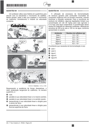 2014
CN - 1º dia | Caderno 4 - ROSA - Página 30
QUESTÃO 84
Um professor utiliza essa história em quadrinhos para
discutir com os estudantes o movimento de satélites.
Nesse sentido, pede a eles que analisem o movimento
do coelhinho, considerando o módulo da velocidade
constante.
SOUSA, M. Cebolinha, n. 240, jun. 2006.
vetor aceleração tangencial do coelhinho, no terceiro
quadrinho, é
A nulo.
B paralelo à sua velocidade linear e no mesmo sentido.
C paralelo à sua velocidade linear e no sentido oposto.
D perpendicular à sua velocidade linear e dirigido para
o centro da Terra.
E perpendicular à sua velocidade linear e dirigido para
fora da superfície da Terra.
QUESTÃO 85
A utilização de processos de biorremediação
de resíduos gerados pela combustão incompleta de
compostos orgânicos tem se tornado crescente, visando
minimizar a poluição ambiental. Para a ocorrência de
resíduos de naftaleno, algumas legislações limitam sua
concentração em até 30 mg/kg para solo agrícola e
resíduo foi realizada em diferentes ambientes, utilizando-se
amostras de 500 g de solo e 100 mL de água, conforme
apresentado no quadro.
Ambiente Resíduo de naftaleno (g)
Solo I 1,0 10 2
Solo II 2,0 10 2
Água I 7,0 10 6
Água II 8,0 10 6
Água III 9,0 10 6
O ambiente que necessita de biorremediação é o(a)
A solo I.
B solo II.
C água I.
D água II.
E água III.
*ROSA75SAB30*
 
