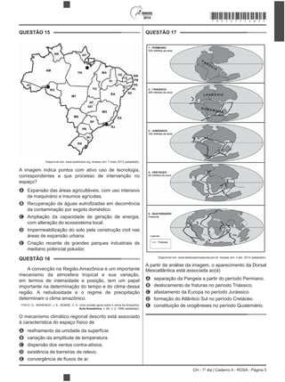 2014
CH - 1º dia | Caderno 4 - ROSA - Página 5
QUESTÃO 15
Disponível em: www.banktrack.org. Acesso em: 7 maio 2013 (adaptado).
A imagem indica pontos com ativo uso de tecnologia,
correspondentes a que processo de intervenção no
espaço?
A
de maquinário e insumos agrícolas.
B
da contaminação por esgoto doméstico.
C Ampliação da capacidade de geração de energia,
com alteração do ecossistema local.
D Impermeabilização do solo pela construção civil nas
E Criação recente de grandes parques industriais de
mediano potencial poluidor.
QUESTÃO 16
A convecção na Região Amazônica é um importante
mecanismo da atmosfera tropical e sua variação,
em termos de intensidade e posição, tem um papel
importante na determinação do tempo e do clima dessa
região. A nebulosidade e o regime de precipitação
determinam o clima amazônico.
FISCH, G.; MARENGO, J. A.; NOBRE, C. A. Uma revisão geral sobre o clima da Amazônia.
Acta Amazônica, v. 28, n. 2, 1998 (adaptado).
O mecanismo climático regional descrito está associado
à característica do espaço físico de
A resfriamento da umidade da superfície.
B variação da amplitude de temperatura.
C dispersão dos ventos contra-alísios.
D
E
QUESTÃO 17
Disponível em: www.telescopionaescola.pro.br. Acesso em: 3 abr. 2014 (adaptado).
A partir da análise da imagem, o aparecimento da Dorsal
Mesoatlântica está associada ao(à)
A separação da Pangeia a partir do período Permiano.
B deslocamento de fraturas no período Triássico.
C afastamento da Europa no período Jurássico.
D formação do Atlântico Sul no período Cretáceo.
E constituição de orogêneses no período Quaternário.
*ROSA75SAB5*
 