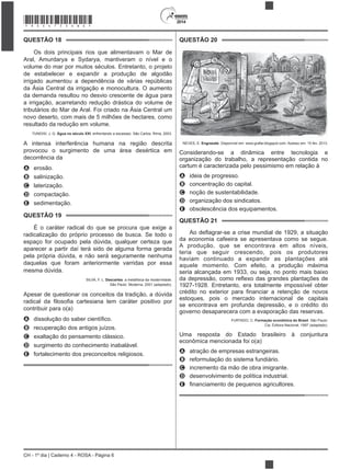 2014
CH - 1º dia | Caderno 4 - ROSA - Página 6
QUESTÃO 18
Os dois principais rios que alimentavam o Mar de
Aral, Amurdarya e Sydarya, mantiveram o nível e o
volume do mar por muitos séculos. Entretanto, o projeto
irrigado aumentou a dependência de várias repúblicas
da Ásia Central da irrigação e monocultura. O aumento
da demanda resultou no desvio crescente de água para
a irrigação, acarretando redução drástica do volume de
tributários do Mar de Aral. Foi criado na Ásia Central um
novo deserto, com mais de 5 milhões de hectares, como
resultado da redução em volume.
TUNDISI, J. G. Água no século XXI: enfrentando a escassez. São Carlos: Rima, 2003.
A intensa interferência humana na região descrita
provocou o surgimento de uma área desértica em
decorrência da
A erosão.
B salinização.
C laterização.
D compactação.
E sedimentação.
QUESTÃO 19
radicalização do próprio processo de busca. Se todo o
espaço for ocupado pela dúvida, qualquer certeza que
aparecer a partir daí terá sido de alguma forma gerada
pela própria dúvida, e não será seguramente nenhuma
daquelas que foram anteriormente varridas por essa
mesma dúvida.
SILVA, F. L. Descartes: a metafísica da modernidade.
São Paulo: Moderna, 2001 (adaptado).
Apesar de questionar os conceitos da tradição, a dúvida
contribuir para o(a)
A
B recuperação dos antigos juízos.
C
D surgimento do conhecimento inabalável.
E fortalecimento dos preconceitos religiosos.
QUESTÃO 20
NEVES, E. Engraxate. Disponível em: www.grafar.blogspot.com. Acesso em: 15 fev. 2013.
Considerando-se a dinâmica entre tecnologia e
organização do trabalho, a representação contida no
cartum é caracterizada pelo pessimismo em relação à
A ideia de progresso.
B concentração do capital.
C noção de sustentabilidade.
D organização dos sindicatos.
E obsolescência dos equipamentos.
QUESTÃO 21
da economia cafeeira se apresentava como se segue.
A produção, que se encontrava em altos níveis,
teria que seguir crescendo, pois os produtores
1927-1928. Entretanto, era totalmente impossível obter
estoques, pois o mercado internacional de capitais
se encontrava em profunda depressão, e o crédito do
governo desaparecera com a evaporação das reservas.
FURTADO, C. Formação econômica do Brasil. São Paulo:
Cia. Editora Nacional, 1997 (adaptado).
Uma resposta do Estado brasileiro à conjuntura
econômica mencionada foi o(a)
A atração de empresas estrangeiras.
B reformulação do sistema fundiário.
C incremento da mão de obra imigrante.
D desenvolvimento de política industrial.
E
*ROSA75SAB6*
 