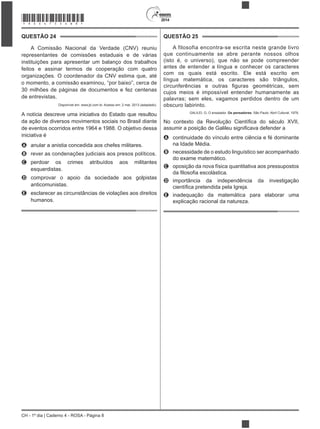 2014
CH - 1º dia | Caderno 4 - ROSA - Página 8
QUESTÃO 24
A Comissão Nacional da Verdade (CNV) reuniu
representantes de comissões estaduais e de várias
instituições para apresentar um balanço dos trabalhos
feitos e assinar termos de cooperação com quatro
organizações. O coordenador da CNV estima que, até
30 milhões de páginas de documentos e fez centenas
de entrevistas.
Disponível em: www.jb.com.br. Acesso em: 2 mar. 2013 (adaptado).
A notícia descreve uma iniciativa do Estado que resultou
da ação de diversos movimentos sociais no Brasil diante
de eventos ocorridos entre 1964 e 1988. O objetivo dessa
iniciativa é
A anular a anistia concedida aos chefes militares.
B rever as condenações judiciais aos presos políticos.
C perdoar os crimes atribuídos aos militantes
esquerdistas.
D comprovar o apoio da sociedade aos golpistas
anticomunistas.
E esclarecer as circunstâncias de violações aos direitos
humanos.
QUESTÃO 25
A filosofia encontra-se escrita neste grande livro
que continuamente se abre perante nossos olhos
(isto é, o universo), que não se pode compreender
antes de entender a língua e conhecer os caracteres
com os quais está escrito. Ele está escrito em
língua matemática, os caracteres são triângulos,
cujos meios é impossível entender humanamente as
palavras; sem eles, vagamos perdidos dentro de um
obscuro labirinto.
GALILEI, G. O ensaiador. Os pensadores. São Paulo: Abril Cultural, 1978.
A continuidade do vínculo entre ciência e fé dominante
na Idade Média.
B necessidade de o estudo linguístico ser acompanhado
C oposição da nova física quantitativa aos pressupostos
D importância da independência da investigação
E inadequação da matemática para elaborar uma
*ROSA75SAB8*
 