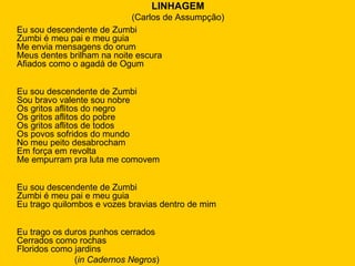 LINHAGEM (Carlos de Assumpção) Eu sou descendente de Zumbi Zumbi é meu pai e meu guia Me envia mensagens do orum Meus dentes brilham na noite escura Afiados como o agadá de Ogum Eu sou descendente de Zumbi Sou bravo valente sou nobre Os gritos aflitos do negro Os gritos aflitos do pobre Os gritos aflitos de todos Os povos sofridos do mundo No meu peito desabrocham Em força em revolta Me empurram pra luta me comovem Eu sou descendente de Zumbi Zumbi é meu pai e meu guia Eu trago quilombos e vozes bravias dentro de mim Eu trago os duros punhos cerrados Cerrados como rochas Floridos como jardins ( in Cadernos Negros ) 