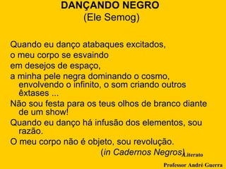 DANÇANDO NEGRO  (Ele Semog) Quando eu danço atabaques excitados,  o meu corpo se esvaindo  em desejos de espaço,  a minha pele negra dominando o cosmo, envolvendo o infinito, o som criando outros êxtases ...  Não sou festa para os teus olhos de branco diante de um show!  Quando eu danço há infusão dos elementos, sou razão.  O meu corpo não é objeto, sou revolução.  ( in Cadernos Negros) Literato Professor André Guerra 