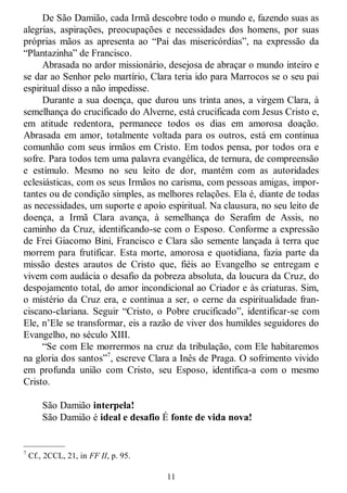 11
De São Damião, cada Irmã descobre todo o mundo e, fazendo suas as
alegrias, aspirações, preocupações e necessidades dos homens, por suas
próprias mãos as apresenta ao ―Pai das misericórdias‖, na expressão da
―Plantazinha‖ de Francisco.
Abrasada no ardor missionário, desejosa de abraçar o mundo inteiro e
se dar ao Senhor pelo martírio, Clara teria ido para Marrocos se o seu pai
espiritual disso a não impedisse.
Durante a sua doença, que durou uns trinta anos, a virgem Clara, à
semelhança do crucificado do Alverne, está crucificada com Jesus Cristo e,
em atitude redentora, permanece todos os dias em amorosa doação.
Abrasada em amor, totalmente voltada para os outros, está em continua
comunhão com seus irmãos em Cristo. Em todos pensa, por todos ora e
sofre. Para todos tem uma palavra evangélica, de ternura, de compreensão
e estímulo. Mesmo no seu leito de dor, mantém com as autoridades
eclesiásticas, com os seus Irmãos no carisma, com pessoas amigas, impor-
tantes ou de condição simples, as melhores relações. Ela é, diante de todas
as necessidades, um suporte e apoio espiritual. Na clausura, no seu leito de
doença, a Irmã Clara avança, à semelhança do Serafim de Assis, no
caminho da Cruz, identificando-se com o Esposo. Conforme a expressão
de Frei Giacomo Bini, Francisco e Clara são semente lançada à terra que
morrem para frutificar. Esta morte, amorosa e quotidiana, fazia parte da
missão destes arautos de Cristo que, fiéis ao Evangelho se entregam e
vivem com audácia o desafio da pobreza absoluta, da loucura da Cruz, do
despojamento total, do amor incondicional ao Criador e às criaturas. Sim,
o mistério da Cruz era, e continua a ser, o cerne da espiritualidade fran-
ciscano-clariana. Seguir ―Cristo, o Pobre crucificado‖, identificar-se com
Ele, n‘Ele se transformar, eis a razão de viver dos humildes seguidores do
Evangelho, no século XIII.
―Se com Ele morrermos na cruz da tribulação, com Ele habitaremos
na gloria dos santos‖7
, escreve Clara a Inês de Praga. O sofrimento vivido
em profunda união com Cristo, seu Esposo, identifica-a com o mesmo
Cristo.
São Damião interpela!
São Damião é ideal e desafio É fonte de vida nova!
—————
7
Cf., 2CCL, 21, in FF II, p. 95.
 