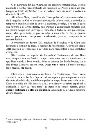 12
O P. Larañaga diz que ―Clara, na sua clausura contemplativa, levou à
plenitude o sonho mais profundo de Francisco de Assis: a ânsia de con-
templar o Rosto do Senhor e de se dedicar exclusivamente a cultivar o
desejo de Deus‖8
.
Ali, mãe e filhas, revestidas da ―dama pobreza‖, como transparência
do Evangelho de Cristo, denunciam o pecado do seu tempo e de todos os
tempos: o orgulho, a falta de amor, o egoísmo, a cobiça, o poder. É que a
sua pobreza é o Cristo pobre. São Damião é comunidade profética que,
ao mesmo tempo que interroga e responde, é facho de luz que compro-
mete. Mas, para tanto, é preciso subir a montanha da dor, é preciso
morrer, para tocar, para possuir o Absoluto, para ser transparência do
mesmo Senhor.
A sociedade do Século XIII precisou de Francisco e de Clara para
recuperar o sentido de Deus, o sentido de fraternidade. A Igreja do século
XIII precisou de Francisco e de Clara para reencontrar a sua identidade
evangélica.
São Damião, um espelho de Eternidade! Testemunha de que Deus
está, de que a sua luz ilumina, de que o seu amor marca e transforma, de
que Deus é todo o bem, o único bem. A herança das Irmãs Pobres, como
dos Irmãos Menores, era só Deus. Quem viu e tocou o Senhor, de nada
mais precisa. Ele basta.
Clara era a transparência de Jesus. No Testamento, Clara exorta
vivamente as suas Irmãs a ―que se esforcem por seguir sempre o caminho
da santa simplicidade, humildade e pobreza, e que levem uma vida santa‖.
Desta santidade de vida brotaria a luz, o esplendor, a beleza espiritual, a
claridade, o odor da ―boa fama‖ ao perto e ao longe. Seriam, então,
cidade edificada no alto da montanha anunciada pelo Cristo bizantino
de São Damião.
—————
8
Inácio Laranãga, ofm cap, O Irmão de Assis. Vida profunda de São Francisco, Lisboa,
1980, p. 239.
 