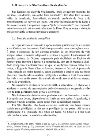 13
2. O mosteiro de São Damião – Ideal e desafio
São Damião, no dizer de Miglioranza, ―mais do que um mosteiro, foi
um ideal, um desafio, um sonho feito realidade‖9
. Um ideal feito de man-
sidão, de humildade, fraternidade, de sentido profundo de Deus e de
empenhamento ao serviço de todos. Um amor incomensurável de Deus e
das suas criaturas transparecia daquele ―pobre conventinho‖, que enchia de
mistério e emoção até os mais afastados de Deus. Poucas vezes a vivência
cristã se revestiu de tanta suavidade e encanto!
2.1. Uma fraternidade evangélica
A Regra de Santa Clara não é apenas a base jurídica que dá existência
à sua Ordem, um documento histórico que se olha com veneração e amor.
É antes a expressão de um carisma peculiar, de um programa de vida
sempre actual e sempre adaptável a tempos e lugares. Condensação do
genuíno carisma da Ordem, perpassada pela docilidade ao Espírito do
Senhor, pela abertura à Igreja e à humanidade, tem em si mesma a vitali-
dade evangélica. Contrariamente ao que se verificava com as então exis-
tentes, a Regra de Santa Clara é fraterna, humana e flexível. A pessoa da
Irmã, cercada do maior respeito, ganha dignidade e direitos que na época
não eram reconhecidos à mulher. Inteligente e criativa, a Irmã Clara soube
dar vida a um estilo novo, distanciado do estilo monacal do seu tempo.
Um estilo evangélico.
Nos mosteiros existentes no século XIII, a autoridade – o abade ou a
abadessa –, centro de uma orgânica estável e minuciosa, ocupando o vér-
tice de uma pirâmide, tudo prevê e determina.
Nas fraternidades franciscanas, portanto, entre as damianitas, o centro
é ocupado por Jesus, dispondo-se as Irmãs em seu redor. A igualdade, a
amizade, vínculo de união, surge como fruto da felicidade comum.
Em São Damião, não havia estruturas verticais; não havia classes
sociais nem privilégios, a não ser o privilégio de ser pobre. Ali havia a
simplicidade e a igualdade dos filhos de Deus. Só Cristo e a sua Mãe
pobrezinha serviam de modelo às damianitas.
—————
9
C. Miglioranza, ofm conv, ―Santa Clara de Asís‖, in Misiones franciscanas conven-
tuales, Buenos Aires, p. 77; citado por Maria Victoria Triviño, osc, in Clara de Asís
ante el espejo. História y espiritualidad, Madrid, 199, p. 105.
 