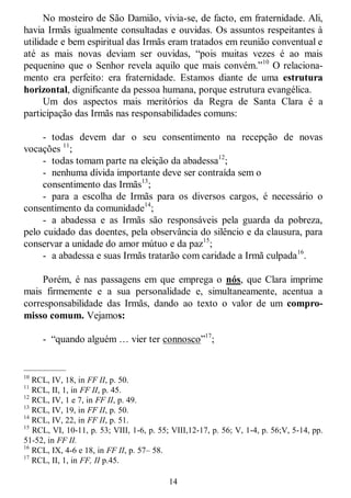14
No mosteiro de São Damião, vivia-se, de facto, em fraternidade. Ali,
havia Irmãs igualmente consultadas e ouvidas. Os assuntos respeitantes à
utilidade e bem espiritual das Irmãs eram tratados em reunião conventual e
até as mais novas deviam ser ouvidas, ―pois muitas vezes é ao mais
pequenino que o Senhor revela aquilo que mais convém.‖10
O relaciona-
mento era perfeito: era fraternidade. Estamos diante de uma estrutura
horizontal, dignificante da pessoa humana, porque estrutura evangélica.
Um dos aspectos mais meritórios da Regra de Santa Clara é a
participação das Irmãs nas responsabilidades comuns:
- todas devem dar o seu consentimento na recepção de novas
vocações 11
;
- todas tomam parte na eleição da abadessa12
;
- nenhuma dívida importante deve ser contraída sem o
consentimento das Irmãs13
;
- para a escolha de Irmãs para os diversos cargos, é necessário o
consentimento da comunidade14
;
- a abadessa e as Irmãs são responsáveis pela guarda da pobreza,
pelo cuidado das doentes, pela observância do silêncio e da clausura, para
conservar a unidade do amor mútuo e da paz15
;
- a abadessa e suas Irmãs tratarão com caridade a Irmã culpada16
.
Porém, é nas passagens em que emprega o nós, que Clara imprime
mais firmemente e a sua personalidade e, simultaneamente, acentua a
corresponsabilidade das Irmãs, dando ao texto o valor de um compro-
misso comum. Vejamos:
- ―quando alguém … vier ter connosco‖17
;
—————
10
RCL, IV, 18, in FF II, p. 50.
11
RCL, II, 1, in FF II, p. 45.
12
RCL, IV, 1 e 7, in FF II, p. 49.
13
RCL, IV, 19, in FF II, p. 50.
14
RCL, IV, 22, in FF II, p. 51.
15
RCL, VI, 10-11, p. 53; VIII, 1-6, p. 55; VIII,12-17, p. 56; V, 1-4, p. 56;V, 5-14, pp.
51-52, in FF II.
16
RCL, IX, 4-6 e 18, in FF II, p. 57– 58.
17
RCL, II, 1, in FF, II p.45.
 