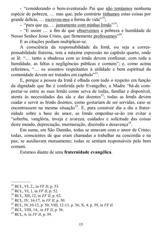15
- ―considerando o bem-aventurado Pai que não temíamos nenhuma
espécie de pobreza, … mas que, pelo contrário tínhamos estas coisas por
grande delícia, … escreveu-nos a forma de vida‖18
;
- ―para que eu, … juntamente com minhas Irmãs‖19
;
- ―E assim … a fim de que observemos a pobreza e humildade de
Nosso Senhor Jesus Cristo, que firmemente professamos‖20
.
E as citações podiam multiplicar-se.
A consciência da responsabilidade da Irmã, ou seja a corres-
ponsabilidade fraterna, tem a máxima expressão no capítulo quarto, onde
se lê: ―… tanto a abadessa com as irmãs devem confessar, com toda a
humildade, as faltas e negligências públicas e comuns‖; e, como acima
referimos, ―… os assuntos respeitantes à utilidade e bem espiritual da
comunidade devem ser tratados em capítulo‖21
.
E, porque a pessoa da Irmã é olhada com todo o respeito em função
da dignidade que lhe é conferida pelo Evangelho, a Madre ―há-de com-
portar-se entre as suas Irmãs como serva de todas, familiar e disponível,
atenta às necessidades das sãs e das doentes22
; todas as Irmãs devem
cuidar e servir as Irmãs doentes, como gostariam de ser servidas, caso se
encontrassem na mesma situação23
. E, para construir dia a dia a frater-
nidade sobre a base do amor, as Irmãs empenhar-se-ão em evitar a
―soberba, vanglória, inveja e avareza, cuidados e solicitude das coisas
deste mundo, depreciação, murmuração, discórdia e desavença24
.
Em suma, em São Damião, todas se amavam com o amor de Cristo;
todas, conscientes de que eram chamadas a trabalhar na concórdia e na
paz, se auxiliavam mutuamente; todas se sentiam responsáveis pelo bem
comum.
Estamos diante de uma fraternidade evangélica.
—————
18
RCL, VI, 2,, in FF II, p. 53.
19
RCL, VI, 1, in FF II, p. 52.
20
RCL, XII, 12, in FF II, p. 62.
21
RCL, IV, 16-17, in FF II, p. 50.
22
RCL, IV,10-12, p. 50; VIII, 12-13, p. 56; X, 4, p. 59, in FF II.
23
RCL, VIII, 14,, in FF II, p. 56.
24
RCL, 6, in FF II, p. 59.
 