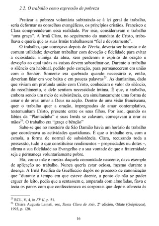 16
2.2. O trabalho como expressão de pobreza
Praticar a pobreza voluntária subtraindo-se à lei geral do trabalho,
seria deformar os conselhos evangélicos, os princípios cristãos. Francisco e
Clara compreenderam essa realidade. Por isso, consideravam o trabalho
―uma graça‖. A Irmã Clara, no seguimento do mandato de Cristo, traba-
lhava e queria que as suas Irmãs trabalhassem ―fiel e devotamente‖.
O trabalho, que começava depois de Tércia, deveria ser honesto e de
comum utilidade; deveriam trabalhar com devoção e fidelidade para evitar
a ociosidade, inimiga da alma, sem perderem o espírito de oração e
devoção ao qual todas as coisas devem subordinar-se. Durante o trabalho
o silêncio era habitual, pedido pelo coração, para permanecerem em união
com o Senhor. Somente era quebrado quando necessário e, então,
deveriam falar em voz baixa e em poucas palavras25
. As damianitas, dado
que viviam em profunda união com Cristo, conheciam o valor do silêncio,
do recolhimento, e dele sentiam necessidade íntima. É que, o trabalho,
embora sendo um meio de subsistência, era simultaneamente uma forma de
amar e de orar: amar a Deus na acção. Dentro de uma visão franciscana,
quer o trabalho quer a oração, impregnados de amor contemplativo,
testemunham Cristo, presente entre os seus filhos. Por isso, quando os
lábios da ―Plantazinha‖ e suas Irmãs se calavam, começavam a orar as
mãos26
. O trabalho era ―graça e bênção‖
Sabe-se que no mosteiro de São Damião havia um horário de trabalho
que coordenava as actividades quotidianas. É que o trabalho era, com a
esmola, a forma de normal de subsistência. Clara, recusando toda a
possessão, tudo o que constituísse rendimentos – propriedades ou dotes –,
afirma a sua fidelidade ao Evangelho e a sua vontade de que a fraternidade
seja e permaneça voluntariamente pobre.
Ela, como mãe e mestra daquela comunidade nascente, dava exemplo
de aplicação ao trabalho. Nunca queria estar ociosa, mesmo durante a
doença. A Irmã Pacífica de Guelfuccio depôs no processo de canonização
que ―durante o tempo em que esteve doente, a ponto de não se poder
erguer do leito, pedia que a sentassem e, amparada com almofadas, fiava e
tecia os panos com que confeccionava os corporais que depois oferecia às
—————
25
RCL, V, 4, in FF II, p. 51.
26
Chiara Augusta Lainati, osc, Santa Clara de Asís, 2ª edición, Oñate (Guipúzcoa),
1993, p. 120.
 