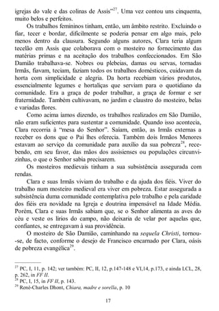 17
igrejas do vale e das colinas de Assis‖27
. Uma vez contou uns cinquenta,
muito belos e perfeitos.
Os trabalhos femininos tinham, então, um âmbito restrito. Excluindo o
fiar, tecer e bordar, dificilmente se poderia pensar em algo mais, pelo
menos dentro da clausura. Segundo alguns autores, Clara teria algum
tecelão em Assis que colaborava com o mosteiro no fornecimento das
matérias primas e na aceitação dos trabalhos confeccionados. Em São
Damião trabalhava-se. Nobres ou plebeias, damas ou servas, tornadas
Irmãs, fiavam, teciam, faziam todos os trabalhos domésticos, cuidavam da
horta com simplicidade e alegria. Da horta recebiam vários produtos,
essencialmente legumes e hortaliças que serviam para o quotidiano da
comunidade. Era a graça de poder trabalhar, a graça de formar e ser
fraternidade. Também cultivavam, no jardim e claustro do mosteiro, belas
e variadas flores.
Como acima íamos dizendo, os trabalhos realizados em São Damião,
não eram suficientes para sustentar a comunidade. Quando isso acontecia,
Clara recorria à ―mesa do Senhor‖. Saíam, então, as Irmãs externas a
receber os dons que o Pai lhes oferecia. Também dois Irmãos Menores
estavam ao serviço da comunidade para auxílio da sua pobreza28
, rece-
bendo, em seu favor, das mãos dos assisienses ou populações circunvi-
zinhas, o que o Senhor sabia precisarem.
Os mosteiros medievais tinham a sua subsistência assegurada com
rendas.
Clara e suas Irmãs viviam do trabalho e da ajuda dos fiéis. Viver do
trabalho num mosteiro medieval era viver em pobreza. Estar assegurada a
subsistência duma comunidade contemplativa pelo trabalho e pela caridade
dos fiéis era novidade na Igreja e doutrina impensável na Idade Média.
Porém, Clara e suas Irmãs sabiam que, se o Senhor alimenta as aves do
céu e veste os lírios do campo, não deixaria de velar por aquelas que,
confiantes, se entregavam à sua providência.
O mosteiro de São Damião, caminhando na sequela Christi, tornou-
-se, de facto, conforme o desejo de Francisco encarnado por Clara, oásis
de pobreza evangélica29
.
—————
27
PC, I, 11, p. 142; ver também: PC, II, 12, p.147-148 e VI,14, p.173, e ainda LCL, 28,
p. 262, in FF II.
28
PC, I, 15, in FF II, p. 143.
29
René-Charles Dhont, Chiara, madre e sorella, p. 10
 