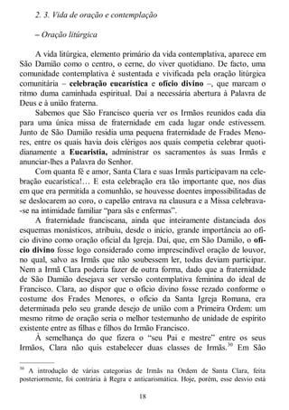 18
2. 3. Vida de oração e contemplação
– Oração litúrgica
A vida litúrgica, elemento primário da vida contemplativa, aparece em
São Damião como o centro, o cerne, do viver quotidiano. De facto, uma
comunidade contemplativa é sustentada e vivificada pela oração litúrgica
comunitária – celebração eucarística e ofício divino –, que marcam o
ritmo duma caminhada espiritual. Daí a necessária abertura à Palavra de
Deus e à união fraterna.
Sabemos que São Francisco queria ver os Irmãos reunidos cada dia
para uma única missa de fraternidade em cada lugar onde estivessem.
Junto de São Damião residia uma pequena fraternidade de Frades Meno-
res, entre os quais havia dois clérigos aos quais competia celebrar quoti-
dianamente a Eucaristia, administrar os sacramentos às suas Irmãs e
anunciar-lhes a Palavra do Senhor.
Com quanta fé e amor, Santa Clara e suas Irmãs participavam na cele-
bração eucarística!… E esta celebração era tão importante que, nos dias
em que era permitida a comunhão, se houvesse doentes impossibilitadas de
se deslocarem ao coro, o capelão entrava na clausura e a Missa celebrava-
-se na intimidade familiar ―para sãs e enfermas‖.
A fraternidade franciscana, ainda que inteiramente distanciada dos
esquemas monásticos, atribuiu, desde o início, grande importância ao ofí-
cio divino como oração oficial da Igreja. Daí, que, em São Damião, o ofí-
cio divino fosse logo considerado como imprescindível oração de louvor,
no qual, salvo as Irmãs que não soubessem ler, todas deviam participar.
Nem a Irmã Clara poderia fazer de outra forma, dado que a fraternidade
de São Damião desejava ser versão contemplativa feminina do ideal de
Francisco. Clara, ao dispor que o ofício divino fosse rezado conforme o
costume dos Frades Menores, o ofício da Santa Igreja Romana, era
determinada pelo seu grande desejo de união com a Primeira Ordem: um
mesmo ritmo de oração seria o melhor testemunho de unidade de espírito
existente entre as filhas e filhos do Irmão Francisco.
À semelhança do que fizera o ―seu Pai e mestre‖ entre os seus
Irmãos, Clara não quis estabelecer duas classes de Irmãs.30
Em São
—————
30
A introdução de várias categorias de Irmãs na Ordem de Santa Clara, feita
posteriormente, foi contrária à Regra e anticarismática. Hoje, porém, esse desvio está
 