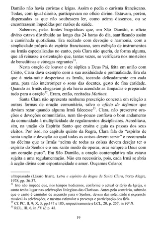 19
Damião não havia coristas e leigas. Assim o pedia o carisma franciscano.
Todas, com igual direito, participavam no ofício divino. Estavam, porém,
dispensadas as que não soubessem ler, como acima dissemos, ou se
encontrassem impedidas por razões de saúde.
Sabemos, pelas fontes biográficas que, em São Damião, o ofício
divino estava distribuído ao longo das 24 horas do dia, santificando assim
a caminhada quotidiana. Era recitado com devoção e harmonia, com a
simplicidade própria de espírito franciscano, sem exibição de instrumentos
ou Irmãs especializadas no canto, pois Clara não queria, de forma alguma,
que ali reinasse a ostentação que, tantas vezes, se verificava nos mosteiros
de beneditinas e cónegas regrantes31
.
Nesta oração de louvor e de súplica a Deus Pai, feita em união com
Cristo, Clara dava exemplo com a sua assiduidade e pontualidade. Era ela
que à meia-noite despertava as Irmãs, tocando delicadamente em cada
uma, para não interromper o sono das doentes, gesto de fina caridade.
Quando as Irmãs chegavam já ela havia acendido as lâmpadas e preparado
tudo para a oração32
. Eram, então, recitadas Matinas.
Santa Clara não apresenta nenhuma prescrição concreta em relação a
outras formas de oração comunitária, salvo o ofício de defuntos que
deviam rezar quando alguma Irmã falecesse33
. Clara, não prescreve ora-
ções e devoções comunitárias, nem tão-pouco confiava o bom andamento
da comunidade à multiplicidade de regulamentos disciplinares. Acreditava,
sim, na unção do Espírito Santo que ensina e guia os passos dos seus
eleitos. Por isso, no capítulo quinto da Regra, Clara fala do ―espírito de
santa unção e devoção ao qual todas as coisas devem servir‖ e recomenda
no décimo que as Irmãs ―acima de todas as coisas devem desejar ter o
espírito do Senhor e o seu santo modo de operar, orar sempre a Deus com
um coração puro‖. Em São Damião, a oração contemplativa não estava
sujeita a uma regulamentação. Não era necessário, pois, cada Irmã se abria
à acção divina com espontaneidade e amor. Ouçamos Celano:
—————
ultrapassado (Lázaro Iriarte, Letra e espírito da Regra de Santa Clara, Porto Alegre,
1978, pp. 36-37.
31
Isto não impede que, nos tempos hodiernos, conforme o actual critério da Igreja, o
canto tenha lugar nas celebrações litúrgicas das Clarissas. Antes pelo contrário, sabendo
que o canto é caminho de ascensão para o Senhor, devem dar solenidade e expressão
musical às celebrações, e mesmo estimular a presença e participação dos fiéis.
32
Cf. PC, II, 9; X, 3, pp.147 e 185, respectivamente e LCL, 20, p. 257, in FF II.
33
RCL, III, 6, in FF II, p. 48.
 