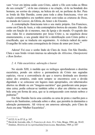 21
vam ―viver em íntima união com Cristo, aderir a Ele com todas as fibras
do seu coração‖37
, vê-lo nas criaturas e na criação, vê-lo na bondade dos
homens, no sorriso da criança, na beleza do sol, no perfume da flor. Para
as Irmãs de São Damião, como para toda a alma franciscana, viver em
oração contemplativa era também entrar com todas as criaturas de Deus,
no mundo do Louvor, da Glória, do Amor e do Encanto.
A contemplação franciscana tem o seu matiz próprio. Em Francisco,
como em Clara de Assis, a vida contemplativa brotou do encanto. Eles não
estão em função de si mesmos, mas da Igreja e do mundo. O segredo das
suas vidas foi o enamoramento por Jesus Cristo e, na sequência desse
enamoramento, o seu grande ideal foi a identificação com Cristo pobre e
crucificado, que se traduziu em seguimento. A vivência radical do santo
Evangelho foi neles uma consequência do êxtase de amor por Jesus.38
Adorar! Foi esse o sonho lindo de Clara de Assis. Em São Damião,
Clara e suas Irmãs viviam imersas na adoração do Altíssimo, Omnipotente
e Bom Senhor.
2. 4. Vida eucarística: adoração e louvor
No século XIII, à medida que os teólogos aprofundaram a doutrina
eucarística, pondo em relevo a permanência de Cristo nas sagradas
espécies, viu-se a conveniência de que a reserva destinada aos doentes
saísse dos armários, onde nem sempre se encontrava com a devida
dignidade e se colocasse em lugares mais apropriados, em tabernáculos
abertos na ábside ou em ―imagens-sacrários‖ que guardavam uma peque-
nina caixa; podia colocar-se também sobre o altar em cibórios ou numa
bela urna em forma de arca, que se ia enriquecendo com metais nobres e
pedrarias39
Em São Damião havia uma caixinha ou urna de prata e marfim para a
reserva do Santíssimo, colocada sobre o altar, que permitia às damianitas a
adoração permanente. Ali vivia-se em amorosa adoração, pois Clara de
Assis era uma ―Mulher Eucarística‖.
—————
37
4 CCL 9, in FF II, p. 107.
38
David de Azevedo, ofm, S. Francisco de Assis, Fé e Vida, Braga, 1984, pp. 30-43.
39
Jiménez, História de la espiritualidad franciscana, Barcelona, 1969, p. 647
 