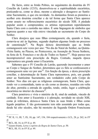 22
De facto, entre as Irmãs Pobres, no seguimento da doutrina do IV
Concílio de Latrão (1215), desenvolveu-se a espiritualidade eucarística,
praticando-se, como se disse, mesmo a adoração e desagravo ao Santís-
simo Sacramento, o que era novidade. As damianitas foram as pioneiras a
acolher esta doutrina conciliar e de tal forma que Santa Clara aparece
como arauto no reflorescimento eucarístico do século XIII. A piedade
popular assim o compreendeu; os artistas representam repetidamente
Santa Clara com a custódia nas mãos. É uma linguagem de símbolos que
expressa quanto a sua vida esteve vinculada ao sacramento do Corpo do
Senhor.
Clara desejava que suas filhas comungassem; ela, quando o fazia,
comovia-se até às lágrimas, segundo depõem algumas Irmãs no processo
de canonização40
. Na Regra deixou determinado que as Irmãs
comungassem sete vezes por ano: ―No dia do Natal do Senhor, na Quinta-
-Feira Santa, na Páscoa, no Pentecostes, na Assunção de Nossa Senhora,
na festa de S. Francisco e no dia de Todos os Santos‖41
. Hoje parece-nos
incompreensível esta prescrição da Regra. Contudo, naquela época
representava um grande amor à Eucaristia.
Sabemos que o IV Concílio de Latrão, querendo incrementar o amor
ao Corpo e Sangue do Senhor, determinou que os fiéis se confessassem e
comungassem uma vez por ano42
. Em função da época, e desta prescrição
conciliar, a determinação de Santa Clara representava, pois, um grande
amor ao Santíssimo Sacramento, um verdadeiro culto pelo Corpo do
Senhor. Nos dias em que as religiosas comungavam, Santa Clara, que-
rendo ver a comunidade, tanto as sãs como as doentes, reunidas em volta
do altar, permitia a entrada do capelão, tendo, então, lugar a celebração
eucarística no interior da clausura43
.
Clara penetrava e vivia o mistério da fé, sinal de unidade, vínculo de
caridade. Este amor à Eucaristia e à adoração, novidade no século XIII,
como já referimos, deixou-o Santa Clara às suas Irmãs e filhas como
legado perpétuo. E tão gostosamente tem sido assumido por todas que,
desde há oito séculos, não há mosteiro da Segunda Ordem Franciscana
—————
40
PC II, 11, III, 7, IX, 10, pp. 147, 154, 184 respectivamente e LCL, 28, p. 262, in FF
II.
41
RCL, III, 14, in FF II, p. 49.
42
Lázaro Iriarte, Letra e espírito da Regra de Santa Clara, p. 50.
43
RCL, III, 15, in FF II, p. 49.
 