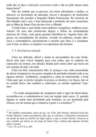 23
onde não se faça a adoração eucarística todo o dia ou pelo menos umas
largas horas44
.
Não faz sentido que se procure, em raízes adventícias e tardias, os
alicerces ou incremento da adoração, louvor e desagravo do Santíssimo
Sacramento tão peculiar à Segunda Ordem Franciscana. No mosteiro de
São Damião está a raiz, e bem alicerçada e profunda, do amor eucarístico
que as filhas de Santa Clara devem viver e difundir.
A Irmã Clara e suas Irmãs eram mulheres evangélicas, mulheres euca-
rísticas! Os seus dias deslizavam alegres e felizes na contemplação
amorosa de Cristo, com quem queriam identificar-se. Aquelas boas reli-
giosas, no escondimento do claustro, vivendo em pobreza, oração silen-
ciosa e contemplativa, proclamavam o encanto que Deus é e assumiam,
com Cristo, as dores, as alegrias e as esperanças dos homens.
2. 5. Em fraterna amizade
Clara era delicada, afável e atenta às necessidades das suas Irmãs.
Havia nela uma visível simpatia para com todas, que se traduzia em
expressões de ternura, em atitudes ditadas pelo muito amor que havia em
seu coração de mãe e de irmã.
Clara era feliz, imensamente feliz. E, porque o era, tinha necessidade
de deixar transparecer em gestos rasgados de profunda amizade toda a sua
riqueza interior. Acolhedora, compassiva e cheia de misericórdia, a Irmã
Clara quer que se preste atenção às jovens, às doentes e às fracas, não só
no sentido físico, mas também e, sobretudo, no sentido espiritual. Veja-
mos:
- ―Às irmãs incapacitadas de cumprirem todo o rigor da observância,
aconselhava-as a contentarem-se com um regime mais suave. E, quando
alguma se sentia mais perturbada pela tentação, ou era dominada pela
tristeza, era ela mesma que a chamava à parte e a consolava‖45
.
—————
44
Há também testemunhos certos de que, em 1230, João Parente, Ministro Geral dos
Frades Menores, tomou providências para que se colocasse o Santíssimo Sacramento
em píxide de prata ou marfim em lugar seguro, o que as Irmãs fizeram. Conserva-se
uma custódia que dizem ser do tempo de Santa Clara, embora haja algumas dúvidas
sobre o assunto.
45
LCL, 38, in FF II, p. 269.
 