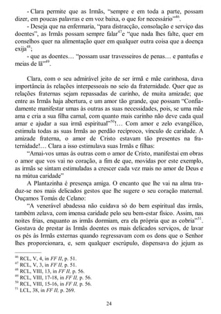 24
- Clara permite que as Irmãs, ―sempre e em toda a parte, possam
dizer, em poucas palavras e em voz baixa, o que for necessário‖46
.
- Deseja que na enfermaria, ―para distracção, consolação e serviço das
doentes‖, as Irmãs possam sempre falar47
e ―que nada lhes falte, quer em
conselhos quer na alimentação quer em qualquer outra coisa que a doença
exija48
;
- que as doentes… ―possam usar travesseiros de penas… e pantufas e
meias de lã‖49
.
Clara, com o seu admirável jeito de ser irmã e mãe carinhosa, dava
importância às relações interpessoais no seio da fraternidade. Quer que as
relações fraternas sejam repassadas de carinho, de muita amizade; que
entre as Irmãs haja abertura, e um amor tão grande, que possam ―Confia-
damente manifestar umas às outras as suas necessidades, pois, se uma mãe
ama e cria a sua filha carnal, com quanto mais carinho não deve cada qual
amar e ajudar a sua irmã espiritual‖50
!… Com amor e zelo evangélico,
estimula todas as suas Irmãs ao perdão recíproco, vínculo de caridade. A
amizade fraterna, o amor de Cristo estavam tão presentes na fra-
ternidade!… Clara a isso estimulava suas Irmãs e filhas:
―Amai-vos umas às outras com o amor de Cristo, manifestai em obras
o amor que vos vai no coração, a fim de que, movidas por este exemplo,
as irmãs se sintam estimuladas a crescer cada vez mais no amor de Deus e
na mútua caridade‖
A Plantazinha é presença amiga. O encanto que lhe vai na alma tra-
duz-se nos mais delicados gestos que lhe sugere o seu coração maternal.
Ouçamos Tomás de Celano:
―A venerável abadessa não cuidava só do bem espiritual das irmãs,
também zelava, com imensa caridade pelo seu bem-estar físico. Assim, nas
noites frias, enquanto as irmãs dormiam, era ela própria que as cobria‖51
.
Gostava de prestar às Irmãs doentes os mais delicados serviços, de lavar
os pés às Irmãs externas quando regressavam com os dons que o Senhor
lhes proporcionara, e, sem qualquer escrúpulo, dispensava do jejum as
—————
46
RCL, V, 4, in FF II, p. 51.
47
RCL, V, 3, in FF II, p. 51.
48
RCL, VIII, 13, in FF II, p. 56.
49
RCL, VIII, 17-18, in FF II, p. 56.
50
RCL, VIII, 15-16, in FF II, p. 56.
51
LCL, 38, in FF II, p. 269.
 