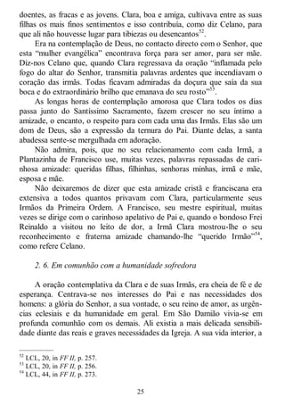 25
doentes, as fracas e as jovens. Clara, boa e amiga, cultivava entre as suas
filhas os mais finos sentimentos e isso contribuía, como diz Celano, para
que ali não houvesse lugar para tibiezas ou desencantos52
.
Era na contemplação de Deus, no contacto directo com o Senhor, que
esta ―mulher evangélica‖ encontrava força para ser amor, para ser mãe.
Diz-nos Celano que, quando Clara regressava da oração ―inflamada pelo
fogo do altar do Senhor, transmitia palavras ardentes que incendiavam o
coração das irmãs. Todas ficavam admiradas da doçura que saía da sua
boca e do extraordinário brilho que emanava do seu rosto‖53
.
As longas horas de contemplação amorosa que Clara todos os dias
passa junto do Santíssimo Sacramento, fazem crescer no seu íntimo a
amizade, o encanto, o respeito para com cada uma das Irmãs. Elas são um
dom de Deus, são a expressão da ternura do Pai. Diante delas, a santa
abadessa sente-se mergulhada em adoração.
Não admira, pois, que no seu relacionamento com cada Irmã, a
Plantazinha de Francisco use, muitas vezes, palavras repassadas de cari-
nhosa amizade: queridas filhas, filhinhas, senhoras minhas, irmã e mãe,
esposa e mãe.
Não deixaremos de dizer que esta amizade cristã e franciscana era
extensiva a todos quantos privavam com Clara, particularmente seus
Irmãos da Primeira Ordem. A Francisco, seu mestre espiritual, muitas
vezes se dirige com o carinhoso apelativo de Pai e, quando o bondoso Frei
Reinaldo a visitou no leito de dor, a Irmã Clara mostrou-lhe o seu
reconhecimento e fraterna amizade chamando-lhe ―querido Irmão‖54
,
como refere Celano.
2. 6. Em comunhão com a humanidade sofredora
A oração contemplativa da Clara e de suas Irmãs, era cheia de fé e de
esperança. Centrava-se nos interesses do Pai e nas necessidades dos
homens: a glória do Senhor, a sua vontade, o seu reino de amor, as urgên-
cias eclesiais e da humanidade em geral. Em São Damião vivia-se em
profunda comunhão com os demais. Ali existia a mais delicada sensibili-
dade diante das reais e graves necessidades da Igreja. A sua vida interior, a
—————
52
LCL, 20, in FF II, p. 257.
53
LCL, 20, in FF II, p. 256.
54
LCL, 44, in FF II, p. 273.
 