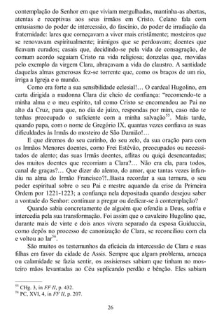 26
contemplação do Senhor em que viviam mergulhadas, mantinha-as abertas,
atentas e receptivas aos seus irmãos em Cristo. Celano fala com
entusiasmo do poder de intercessão, do fascínio, do poder de irradiação da
fraternidade: lares que começavam a viver mais cristãmente; mosteiros que
se renovavam espiritualmente; inimigos que se perdoavam; doentes que
ficavam curados; casais que, decidindo-se pela vida de consagração, de
comum acordo seguiam Cristo na vida religiosa; donzelas que, movidas
pelo exemplo da virgem Clara, abraçavam a vida do claustro. A santidade
daquelas almas generosas fez-se torrente que, como os braços de um rio,
irriga a Igreja e o mundo.
Como era forte a sua sensibilidade eclesial!… O cardeal Hugolino, em
carta dirigida a madonna Clara diz cheio de confiança: ―recomendo-te a
minha alma e o meu espírito, tal como Cristo se encomendou ao Pai no
alto da Cruz, para que, no dia de juízo, respondas por mim, caso não te
tenhas preocupado o suficiente com a minha salvação55
. Mais tarde,
quando papa, com o nome de Gregório IX, quantas vezes confiava as suas
dificuldades às Irmãs do mosteiro de São Damião!…
E que diremos do seu carinho, do seu zelo, da sua oração para com
os Irmãos Menores doentes, como Frei Estêvão, preocupados ou necessi-
tados de alento; das suas Irmãs doentes, aflitas ou quiçá desencantadas;
dos muitos doentes que recorriam a Clara?… Não era ela, para todos,
canal de graças?… Que dizer do alento, do amor, que tantas vezes infun-
diu na alma do Irmão Francisco?!..Basta recordar a sua ternura, o seu
poder espiritual sobre o seu Pai e mestre aquando da crise da Primeira
Ordem por 1221-1223; a confiança nela depositada quando desejou saber
a vontade do Senhor: continuar a pregar ou dedicar-se à contemplação?
Quando sabia concretamente de alguém que ofendia a Deus, sofria e
intercedia pela sua transformação. Foi assim que o cavaleiro Hugolino que,
durante mais de vinte e dois anos vivera separado da esposa Guiduccia,
como depôs no processo de canonização de Clara, se reconciliou com ela
e voltou ao lar56
.
São muitos os testemunhos da eficácia da intercessão de Clara e suas
filhas em favor da cidade de Assis. Sempre que algum problema, ameaça
ou calamidade se fazia sentir, os assisienses sabiam que tinham no mos-
teiro mãos levantadas ao Céu suplicando perdão e bênção. Eles sabiam
—————
55
CHg. 3, in FF II, p. 432.
56
PC, XVI, 4, in FF II, p. 207.
 
