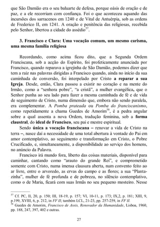 27
que São Damião era o seu baluarte de defesa, porque oásis de oração e de
paz, e a ele recorriam com confiança. Foi o que aconteceu aquando das
incursões dos sarracenos em 1240 e de Vital de Antuérpia, sob as ordens
de Frederico II, em 1241. A oração e penitência das religiosas, recebida
pelo Senhor, libertou a cidade do assédio57
.
3. Francisco e Clara: Uma vocação comum, um mesmo carisma,
uma mesma família religiosa
Recordando, como acima ficou dito, que a Segunda Ordem
Franciscana, sob a acção do Espírito, foi profeticamente anunciada por
Francisco, quando reparava a igrejinha de São Damião, podemos dizer que
tem a raiz nas palavras dirigidas a Francisco quando, ainda no início da sua
caminhada de conversão, foi interpelado por Cristo a reparar a sua
Igreja. Desde, então, Clara passou a existir no coração e na mente do
Irmão, como a ―senhora pobre‖, ―a cristã‖, a mulher evangélica, que o
Senhor punha ao seu lado para fazer a mesma caminhada de fé e de vida
de seguimento de Cristo, numa dimensão que, embora não sendo paralela,
era complementar. A Pomba prateada ou Pomba do franciscanismo,
como repetidamente a chama Guedes de Amorim58
, é a pedra angular
sobre a qual assenta a nova Ordem, tradução feminina, sob a forma
claustral, do ideal de Francisco, seu pai e mestre espiritual.
Sendo única a vocação franciscana  renovar a vida de Cristo na
terra , nasce daí a necessidade de uma total abertura à vontade do Pai em
amor contemplativo, ao seguimento e transformação em Cristo, o Pobre
Crucificado, e, simultaneamente, a disponibilidade ao serviço dos homens,
no anúncio da Palavra.
Francisco irá mundo fora, liberto das coisas materiais, disponível para
caminhar, cantando como ―arauto do grande Rei‖, e comprometido
somente com Cristo, numa imensa clausura aberta, num convento feito ao
ar livre, entre o arvoredo, as ervas do campo e as flores; a sua ―Planta-
zinha‖, mulher de fé profunda e de pobreza, no silêncio contemplativo,
como o de Maria, ficará com suas Irmãs no seu pequeno mosteiro. Nesse
—————
57
Cf. PC, II, 20, p. 150; III, 18-19, p. 157; VI, 10-11, p. 173; IX,2, p. 181; XIII, 9,
p.199, XVIII, 6, p. 212, in FF II; também LCL, 21-23, pp. 257-259, in FF II.
58
Guedes de Amorim, Francisco de Assis, Renovador da Humanidade, Lisboa, 1960,
pp. 188, 247, 397, 402 e outras.
 