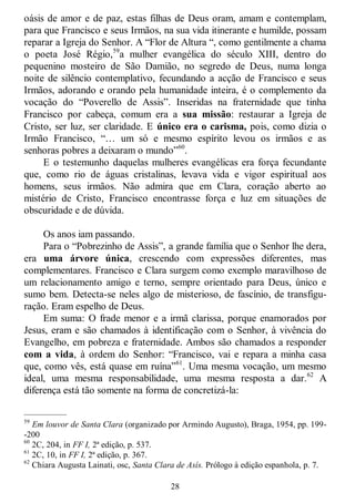 28
oásis de amor e de paz, estas filhas de Deus oram, amam e contemplam,
para que Francisco e seus Irmãos, na sua vida itinerante e humilde, possam
reparar a Igreja do Senhor. A ―Flor de Altura ―, como gentilmente a chama
o poeta José Régio,59
a mulher evangélica do século XIII, dentro do
pequenino mosteiro de São Damião, no segredo de Deus, numa longa
noite de silêncio contemplativo, fecundando a acção de Francisco e seus
Irmãos, adorando e orando pela humanidade inteira, é o complemento da
vocação do ―Poverello de Assis‖. Inseridas na fraternidade que tinha
Francisco por cabeça, comum era a sua missão: restaurar a Igreja de
Cristo, ser luz, ser claridade. E único era o carisma, pois, como dizia o
Irmão Francisco, ―… um só e mesmo espírito levou os irmãos e as
senhoras pobres a deixaram o mundo‖60
.
E o testemunho daquelas mulheres evangélicas era força fecundante
que, como rio de águas cristalinas, levava vida e vigor espiritual aos
homens, seus irmãos. Não admira que em Clara, coração aberto ao
mistério de Cristo, Francisco encontrasse força e luz em situações de
obscuridade e de dúvida.
Os anos iam passando.
Para o ―Pobrezinho de Assis‖, a grande família que o Senhor lhe dera,
era uma árvore única, crescendo com expressões diferentes, mas
complementares. Francisco e Clara surgem como exemplo maravilhoso de
um relacionamento amigo e terno, sempre orientado para Deus, único e
sumo bem. Detecta-se neles algo de misterioso, de fascínio, de transfigu-
ração. Eram espelho de Deus.
Em suma: O frade menor e a irmã clarissa, porque enamorados por
Jesus, eram e são chamados à identificação com o Senhor, à vivência do
Evangelho, em pobreza e fraternidade. Ambos são chamados a responder
com a vida, à ordem do Senhor: ―Francisco, vai e repara a minha casa
que, como vês, está quase em ruína‖61
. Uma mesma vocação, um mesmo
ideal, uma mesma responsabilidade, uma mesma resposta a dar.62
A
diferença está tão somente na forma de concretizá-la:
—————
59
Em louvor de Santa Clara (organizado por Armindo Augusto), Braga, 1954, pp. 199-
-200
60
2C, 204, in FF I, 2ª edição, p. 537.
61
2C, 10, in FF I, 2ª edição, p. 367.
62
Chiara Augusta Lainati, osc, Santa Clara de Asís. Prólogo à edição espanhola, p. 7.
 