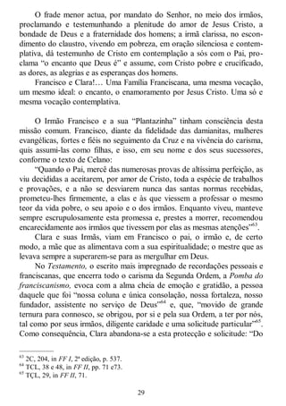29
O frade menor actua, por mandato do Senhor, no meio dos irmãos,
proclamando e testemunhando a plenitude do amor de Jesus Cristo, a
bondade de Deus e a fraternidade dos homens; a irmã clarissa, no escon-
dimento do claustro, vivendo em pobreza, em oração silenciosa e contem-
plativa, dá testemunho de Cristo em contemplação a sós com o Pai, pro-
clama ―o encanto que Deus é‖ e assume, com Cristo pobre e crucificado,
as dores, as alegrias e as esperanças dos homens.
Francisco e Clara!… Uma Família Franciscana, uma mesma vocação,
um mesmo ideal: o encanto, o enamoramento por Jesus Cristo. Uma só e
mesma vocação contemplativa.
O Irmão Francisco e a sua ―Plantazinha‖ tinham consciência desta
missão comum. Francisco, diante da fidelidade das damianitas, mulheres
evangélicas, fortes e fiéis no seguimento da Cruz e na vivência do carisma,
quis assumi-las como filhas, e isso, em seu nome e dos seus sucessores,
conforme o texto de Celano:
―Quando o Pai, mercê das numerosas provas de altíssima perfeição, as
viu decididas a aceitarem, por amor de Cristo, toda a espécie de trabalhos
e provações, e a não se desviarem nunca das santas normas recebidas,
prometeu-lhes firmemente, a elas e às que viessem a professar o mesmo
teor da vida pobre, o seu apoio e o dos irmãos. Enquanto viveu, manteve
sempre escrupulosamente esta promessa e, prestes a morrer, recomendou
encarecidamente aos irmãos que tivessem por elas as mesmas atenções‖63
.
Clara e suas Irmãs, viam em Francisco o pai, o irmão e, de certo
modo, a mãe que as alimentava com a sua espiritualidade; o mestre que as
levava sempre a superarem-se para as mergulhar em Deus.
No Testamento, o escrito mais impregnado de recordações pessoais e
franciscanas, que encerra todo o carisma da Segunda Ordem, a Pomba do
franciscanismo, evoca com a alma cheia de emoção e gratidão, a pessoa
daquele que foi ―nossa coluna e única consolação, nossa fortaleza, nosso
fundador, assistente no serviço de Deus‖64
e, que, ―movido de grande
ternura para connosco, se obrigou, por si e pela sua Ordem, a ter por nós,
tal como por seus irmãos, diligente caridade e uma solicitude particular‖65
.
Como consequência, Clara abandona-se a esta protecção e solicitude: ―Do
—————
63
2C, 204, in FF I, 2ª edição, p. 537.
64
TCL, 38 e 48, in FF II, pp. 71 e73.
65
TÇL, 29, in FF II, 71.
 
