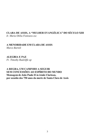 3
CLARA DE ASSIS, A “MULHER EVANGÉLICA” DO SÉCULO XIII
Ir. Maria Otília Fontoura osc
A MENORIDADE EM CLARA DE ASSIS
Marco Bartoli
ALEGRIA E PAZ
Fr. Timothy Radcliffe op
A REGRA, UM CAMINHO A SEGUIR
SEM CONCESSÕES AO ESPÍRITO DO MUNDO
Mensagem de João Paulo II às irmãs Clarissas,
por ocasião dos 750 anos da morte de Santa Clara de Assis
 
