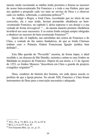 30
mesmo modo recomendo as minhas irmãs presentes e futuras ao sucessor
do nosso bem-aventurado Pai Francisco e a toda a sua Ordem, para que
nos ajudem a progredir cada vez mais no serviço de Deus e a observar
cada vez melhor, sobretudo, a santíssima pobreza‖66
.
Ao redigir a Regra, a Irmã Clara, recordando que no início da sua
conversão, ela e suas irmãs, haviam prometido obediência ao bem-
-aventurado Francisco, no capítulo I, deixa expresso o seu desejo e a sua
vontade de forma irrevogável: ―… da mesma maneira promete obediência
inviolável aos seus sucessores. E as outras Irmãs estejam sempre obrigadas
a obedecer ao sucessor do bem-aventurado Francisco‖67
.
Quem não vê implícita, nas entrelinhas dos textos de Francisco e de
Clara, a vontade de tão santos fundadores, de que as Irmãs Clarissas
tenham com o Primeira Ordem Franciscana ligação jurídica bem
definida?…
Esta filha querida do ―Poverello‖ encarna, de forma ímpar, o ideal
recebido e, na clausura de São Damião, sustenta e anima os seus Irmãos na
fidelidade ao projecto de Francisco. Depois da sua morte, a 11 de Agosto
de 1253, os Irmãos Menores ―descobrem em Clara a guarda do projecto
evangélico originário‖68
.
Deus, condutor da história dos homens, em cada época suscita os
profetas de que a Igreja precisa. No século XIII, Francisco e Clara foram
instrumentos de Deus para a renovação necessária e adequada.
—————
66
TCL, 50, p. 73; RCL, 4, p. 53, in FF II.
67
RCL, I, 4, in FF II, p. 45
68
Frei Giacomo Bini, op. cit., p. 21.
 