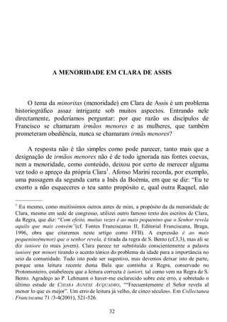 32
A MENORIDADE EM CLARA DE ASSIS
O tema da minoritas (menoridade) em Clara de Assis é um problema
historiográfico assaz intrigante sob muitos aspectos. Entrando nele
directamente, poderíamos perguntar: por que razão os discípulos de
Francisco se chamaram irmãos menores e as mulheres, que também
prometeram obediência, nunca se chamaram irmãs menores?
A resposta não é tão simples como pode parecer, tanto mais que a
designação de irmãos menores não é de todo ignorada nas fontes coevas,
nem a menoridade, como conteúdo, deixou por certo de merecer alguma
vez todo o apreço da própria Clara1
. Afonso Marini recorda, por exemplo,
uma passagem da segunda carta a Inês da Boémia, em que se diz: ―Eu te
exorto a não esqueceres o teu santo propósito e, qual outra Raquel, não
—————
1
Eu mesmo, como muitíssimos outros antes de mim, a propósito da da menoridade de
Clara, mesmo em sede de congresso, utilizei outro famoso texto dos escritos de Clara,
da Regra, que diz: ―Com efeito, muitas vezes é ao mais pequenino que o Senhor revela
aquilo que mais convém”(cf. Fontes Franciscanas II, Editorial Franciscana, Braga,
1996, obra que citaremos neste artigo como FFII). A expressão é ao mais
pequenino(menor) que o senhor revela, é tirada da regra de S. Bento (cf.3,3), mas ali se
diz iuniore (o mais jovem). Clara parece ter substituído conscientemente a palavra
iuniore por minori tirando o acento tónico do problema da idade para a importância no
seio da comunidade. Tudo isto pode ser sugestivo, mas devemos deixar isto de parte,
porque uma leitura recente duma Bula que continha a Regra, conservado no
Protomosteiro, estabeleceu que a leitura correcta é iuniori, tal como vem na Regra de S.
Bento. Agradeço ao P. Lehmann o haver-me esclarecido sobre este erro, e sobretudo o
último estude de CHIARA AGNESE ACQUADRO, ――Frecuentemente el Señor revela al
menor lo que es mejor‖. Um erro de leitura já velho, de cinco séculos». Em Collectanea
Franciscana 71 /3-4(2001), 521-526.
 