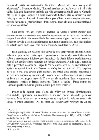 33
percas de vista as motivações do início. Mantém-te firme no que já
alcançaste‖2
. Segundo Marini, ―Raquel, mulher de Jacob, com a irmã mais
velha, Lia, era tida como símbolo da vida contemplativa, já que no Génesis
20,16, se lê que Raquel é a filha menor de Labão. Ora o «início‖ a que
Inês, qual outra Raquel, é convidada por Clara a ter sempre presente,
parece ser aqui a ―menoridade‖ franciscana, mais do que a contemplação
em sentido estrito3
.
Seja como for, em todos os escritos de Clara o termo menor está
exclusivamente associado aos irmãos menores, como se o ter de aludir
sequer à condição de menoridade lhe provocasse algum pudor ou reserva.
É talvez devido a este silenciamento que, tanto quanto sei, não são muitos
os estudos dedicados ao tema da menoridade em Clara de Assis4
.
Esta escassez de estudos não deixa de nos surpreender um tanto, pois
sabemos, por outra parte, que o primeiro e conhecidíssimo testemunho
sobre o movimento iniciado por Francisco de Assis falava explicitamente
não só de irmãos como também de irmãos menores. Aludo aqui, como se
está a perceber, à carta de Tiago de Vitry, escrita em 1216, imediatamente
após a sua participação em Perusa nas exéquias de Inocêncio III: ―Apesar
de todo o mal que grassa pelo mundo, encontrei uma grande consolação
ao ver uma enorme quantidade de homens e de mulheres renunciar a todos
os bens e a deixar, por amor de Cristo, a vida mundana. Eram vulgarmente
chamados Irmãos e Irmãs menores. Tanto o senhor Papa como os
Cardeais professam uma grande estima por estes irmãos‖5
.
Poder-se-ia pensar que Tiago de Vitry se tivesse simplesmente
confundido, aplicando às mulheres o mesmo nome utilizado para os
homens. Mas talvez se possa avançar outra explicação. Alguns anos mais
tarde, o Papa Gregório IX, na carta Ad audientiam nostram de 21 de
—————
2
2CCL 11
3
«Antologia degli scritti di santa Chiara», a cura de A. MARINI, em Chiara d’Assisi.
Con Francesco sulla via di Cristo, Asís-Santa Maria dos Anjos 1993, 51-661; 115-152,
a citação está na p. 132.
4
Um dos pouco que em tempos relativamente recente se interessou pelo temo foi P.
OPTATO VON ASSELDONK, ――Sorores minores‖. Um nova visão do problema», em Sel.
Fran. 69 (1994) 373-406.
5
FFII p. 477
 