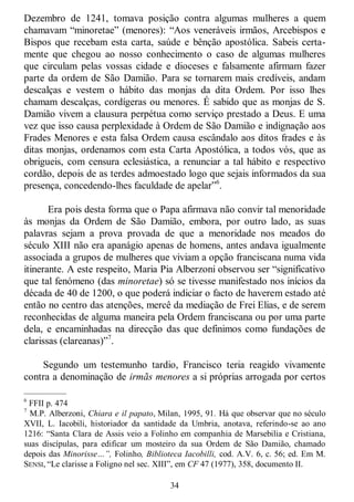 34
Dezembro de 1241, tomava posição contra algumas mulheres a quem
chamavam ―minoretae‖ (menores): ―Aos veneráveis irmãos, Arcebispos e
Bispos que recebam esta carta, saúde e bênção apostólica. Sabeis certa-
mente que chegou ao nosso conhecimento o caso de algumas mulheres
que circulam pelas vossas cidade e dioceses e falsamente afirmam fazer
parte da ordem de São Damião. Para se tornarem mais credíveis, andam
descalças e vestem o hábito das monjas da dita Ordem. Por isso lhes
chamam descalças, cordígeras ou menores. É sabido que as monjas de S.
Damião vivem a clausura perpétua como serviço prestado a Deus. E uma
vez que isso causa perplexidade à Ordem de São Damião e indignação aos
Frades Menores e esta falsa Ordem causa escândalo aos ditos frades e às
ditas monjas, ordenamos com esta Carta Apostólica, a todos vós, que as
obrigueis, com censura eclesiástica, a renunciar a tal hábito e respectivo
cordão, depois de as terdes admoestado logo que sejais informados da sua
presença, concedendo-lhes faculdade de apelar‖6
.
Era pois desta forma que o Papa afirmava não convir tal menoridade
às monjas da Ordem de São Damião, embora, por outro lado, as suas
palavras sejam a prova provada de que a menoridade nos meados do
século XIII não era apanágio apenas de homens, antes andava igualmente
associada a grupos de mulheres que viviam a opção franciscana numa vida
itinerante. A este respeito, Maria Pia Alberzoni observou ser ―significativo
que tal fenómeno (das minoretae) só se tivesse manifestado nos inícios da
década de 40 de 1200, o que poderá indiciar o facto de haverem estado até
então no centro das atenções, mercê da mediação de Frei Elias, e de serem
reconhecidas de alguma maneira pela Ordem franciscana ou por uma parte
dela, e encaminhadas na direcção das que definimos como fundações de
clarissas (clareanas)‖7
.
Segundo um testemunho tardio, Francisco teria reagido vivamente
contra a denominação de irmãs menores a si próprias arrogada por certos
—————
6
FFII p. 474
7
M.P. Alberzoni, Chiara e il papato, Milan, 1995, 91. Há que observar que no século
XVII, L. Iacobili, historiador da santidade da Umbria, anotava, referindo-se ao ano
1216: ―Santa Clara de Assis veio a Folinho em companhia de Marsebilia e Cristiana,
suas discípulas, para edificar um mosteiro da sua Ordem de São Damião, chamado
depois das Minorisse…”, Folinho, Biblioteca Iacobilli, cod. A.V. 6, c. 56; ed. Em M.
SENSI, ―Le clarisse a Foligno nel sec. XIII‖, em CF 47 (1977), 358, documento II.
 
