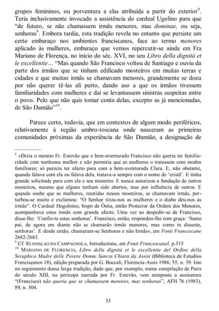 35
grupos femininos, ou porventura a elas atribuída a partir do exterior8
.
Teria inclusivamente invocado a assistência do cardeal Ugolino para que
―de futuro, se não chamassem irmãs menores, mas dominae, ou seja,
senhoras9
. Embora tardia, esta tradição revela no entanto que persiste um
certo embaraço nos ambientes franciscanos, face ao termo menores
aplicado às mulheres, embaraço que vemos repercutir-se ainda em Fra
Mariano de Florença, no início do séc. XVI, no seu Libro della dignità et
le excellentie… ―Mas quando São Francisco voltou de Santiago e ouviu da
parte dos irmãos que se tinham edificado mosteiros em muitas terras e
cidades e que muitas irmãs se chamavam menores, grandemente se doeu
por não querer tê-las ali perto, dando aso a que os irmãos tivessem
familiaridades com mulheres e daí se levantassem sinistras suspeitas entre
o povo. Pelo que não quis tomar conta delas, excepto as já mencionadas,
de São Damião‖10
.
Parece certo, todavia, que em contextos de algum modo periféricos,
relativamente à região umbro-toscana onde nasceram as primeiras
comunidades próximas da experiência de São Damião, a designação de
—————
8
«Dizia o mesmo Fr. Estevão que o bem-aventurado Francisco não queria ter familia-
ridade com nenhuma mulher e não permitia que as mulheres o tratassem com modos
familiares; só parecia ter afecto para com a bem-aventurada Clara. E, não obstante,
quando falava com ela ou falava dela, tratava-a sempre com o nome de ‗cristã‘. E tinha
grande solicitude para com ela e seu mosteiro. E nunca autorizou a fundação de outros
mosteiros, mesmo que alguns tenham sido abertos, mas por influência de outros. E
quando soube que as mulheres, reunidas nesses mosteiros, se chamavam irmãs, per-
turbou-se muito e exclamou: ―O Senhor tirou-nos as mulheres e o diabo deu-nos as
irmãs‖. O Cardeal Hugoloino, bispo de Óstia, então Protector da Ordem dos Menores,
acompanhava estas irmãs com grande afecto. Uma vez ao despedir-se de Francisco,
disse-lhe: ‗Confio-te estas senhoras‘. Francisco, então, respondeu-lhe com graça: ‗Santo
pai, de agora em diante não se chamarão irmãs menores, mas como tu disseste,
senhoras‘. E desde então, chamaram-se Senhoras e não Irmãs», em Fonti Francescane
2682-2683.
9
Cf. STANISLAO DA CAMPAGNOLA, Introduzione, em Fonti FrancescaneI, p.315
10
MARIANO DE FLORENCIA, Libro della dignitá et le excellentie del Ordine della
Seraphica Madre delle Povere Donne Sancta Chiara da Assisi (Biblioteca de Estudios
Franciscanos 18), edição preparada por G. Boccali, Florencia-Assis 1986, 55, n. 39. Isto
no seguimento duma larga tradição, dado que, por exemplo, numa compilação de Paris
do século XIII, na perícopa narrada por Fr. Estevão, vem anteposta a assinatura
―(Francisco) não queria que se chamassem menores, mas senhoras‖, AFH 76 (1983),
89, n. 504.
 