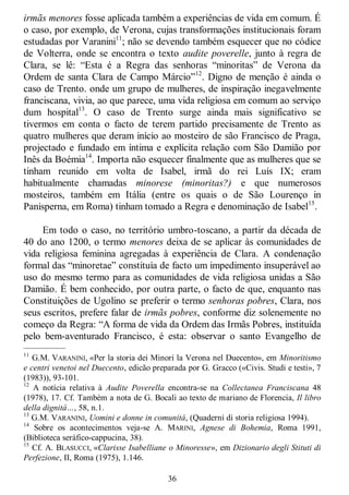 36
irmãs menores fosse aplicada também a experiências de vida em comum. É
o caso, por exemplo, de Verona, cujas transformações institucionais foram
estudadas por Varanini11
; não se devendo também esquecer que no códice
de Volterra, onde se encontra o texto audite poverelle, junto à regra de
Clara, se lê: ―Esta é a Regra das senhoras ―minoritas‖ de Verona da
Ordem de santa Clara de Campo Márcio‖12
. Digno de menção é ainda o
caso de Trento. onde um grupo de mulheres, de inspiração inegavelmente
franciscana, vivia, ao que parece, uma vida religiosa em comum ao serviço
dum hospital13
. O caso de Trento surge ainda mais significativo se
tivermos em conta o facto de terem partido precisamente de Trento as
quatro mulheres que deram início ao mosteiro de são Francisco de Praga,
projectado e fundado em íntima e explícita relação com São Damião por
Inês da Boémia14
. Importa não esquecer finalmente que as mulheres que se
tinham reunido em volta de Isabel, irmã do rei Luís IX; eram
habitualmente chamadas minorese (minoritas?) e que numerosos
mosteiros, também em Itália (entre os quais o de São Lourenço in
Panisperna, em Roma) tinham tomado a Regra e denominação de Isabel15
.
Em todo o caso, no território umbro-toscano, a partir da década de
40 do ano 1200, o termo menores deixa de se aplicar às comunidades de
vida religiosa feminina agregadas à experiência de Clara. A condenação
formal das ―minoretae‖ constituía de facto um impedimento insuperável ao
uso do mesmo termo para as comunidades de vida religiosa unidas a São
Damião. É bem conhecido, por outra parte, o facto de que, enquanto nas
Constituições de Ugolino se preferir o termo senhoras pobres, Clara, nos
seus escritos, prefere falar de irmãs pobres, conforme diz solenemente no
começo da Regra: ―A forma de vida da Ordem das Irmãs Pobres, instituída
pelo bem-aventurado Francisco, é esta: observar o santo Evangelho de
—————
11
G.M. VARANINI, «Per la storia dei Minori la Verona nel Duecento», em Minoritismo
e centri venetoi nel Duecento, edicão preparada por G. Gracco («Civis. Studi e testi», 7
(1983)), 93-101.
12
A notícia relativa à Audite Poverella encontra-se na Collectanea Franciscana 48
(1978), 17. Cf. Também a nota de G. Bocali ao texto de mariano de Florencia, Il libro
della dignitá…, 58, n.1.
13
G.M. VARANINI, Uomini e donne in comunitá, (Quaderni di storia religiosa 1994).
14
Sobre os acontecimentos veja-se A. MARINI, Agnese di Bohemia, Roma 1991,
(Biblioteca seráfico-cappucina, 38).
15
Cf. A. BLASUCCI, «Clarisse Isabelliane o Minoresse», em Dizionario degli Stituti di
Perfezione, II, Roma (1975), 1.146.
 