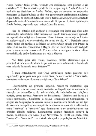 37
Nosso Senhor Jesus Cristo, vivendo em obediência, sem próprio e em
castidade.‖ Nenhuma dúvida pode haver de que, aqui, Irmãs Pobres é a
tradução no feminino de Irmãos Pobres, que se encontra na respectiva
passagem da Regra bulada. A hipótese que se pode legitimamente adiantar
é que Clara, na impossibilidade de usar o termo irmãs menores (sobretudo
depois da carta Ad audientiam nostram de Gregório IX) teria optado por
Irmãs Pobres, expressão que mais próxima lhe soava.
Fica no entanto por explicar a relutância por parte das mais altas
autoridades eclesiásticas relativamente ao uso do termo menores, aplicado
às experiências religiosas femininas. Nesse intento, talvez seja útil tentar
estabelecer qual o valor semântico do termo no séc. XIII. Desejaria tomar
como ponto de partida a definição de menoridade optada por Pedro de
João Olivi no seu comentário à Regra, por se tratar dum texto redigido
poucos anos depois da morte de Clara e reflectir de algum modo a cultura
e sensibilidade então dominantes em toda a Ordem.
―Ao falar, pois, dos irmãos menores, mostra claramente que a
principal virtude e razão desta Regra está na suma submissão e humildade
e na unidade íntima do amor fraterno‖16
.
É meu entendimento que Olivi identificava nestas palavras dois
significados principais, um, por assim dizer, de cariz social, a ―submissão,
e o outro, mais especificamente religioso, a ―humildade‖.
Relativamente ao primeiro aspecto, parece-me indubitável que
menoridade tem um valor muito concreto: o daquele que se encontra na
situação de dependência, de inferioridade, de submissão em relação a
outrem, como recorda Francisco no Testamento: ―Éramos sem letras e a
todos submissos.‖. Conforme já notava Estanislau de Campagnola, ―a
origem da designação de irmãos menores nasceu sem dúvida de um tipo
de conduta evangélico, mas exprimia também uma renúncia às distinções
entre ―maiores‖ e ―menores‖ que dominavam e se entrechocavam nas
grandes cidades italianas. Exactamente quando Francisco voltava de
Roma, concluiu-se em Assis (9 de Novembro de 1210) um pacto entre
―maiores‖ e ―menores‖, em virtude do qual a população do Município
—————
16
D. FLOOD, Peter’s Olivi Rule Commentary, Wiesbaden 1972, 117.
 