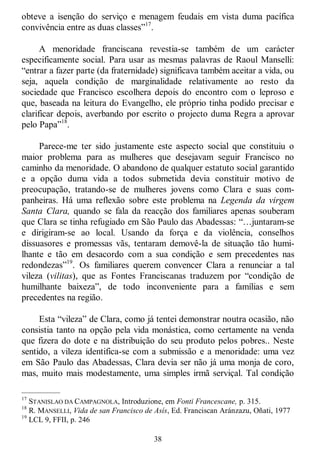 38
obteve a isenção do serviço e menagem feudais em vista duma pacífica
convivência entre as duas classes‖17
.
A menoridade franciscana revestia-se também de um carácter
especificamente social. Para usar as mesmas palavras de Raoul Manselli:
―entrar a fazer parte (da fraternidade) significava também aceitar a vida, ou
seja, aquela condição de marginalidade relativamente ao resto da
sociedade que Francisco escolhera depois do encontro com o leproso e
que, baseada na leitura do Evangelho, ele próprio tinha podido precisar e
clarificar depois, averbando por escrito o projecto duma Regra a aprovar
pelo Papa‖18
.
Parece-me ter sido justamente este aspecto social que constituiu o
maior problema para as mulheres que desejavam seguir Francisco no
caminho da menoridade. O abandono de qualquer estatuto social garantido
e a opção duma vida a todos submetida devia constituir motivo de
preocupação, tratando-se de mulheres jovens como Clara e suas com-
panheiras. Há uma reflexão sobre este problema na Legenda da virgem
Santa Clara, quando se fala da reacção dos familiares apenas souberam
que Clara se tinha refugiado em São Paulo das Abadessas: ―…juntaram-se
e dirigiram-se ao local. Usando da força e da violência, conselhos
dissuasores e promessas vãs, tentaram demovê-la de situação tão humi-
lhante e tão em desacordo com a sua condição e sem precedentes nas
redondezas‖19
. Os familiares querem convencer Clara a renunciar a tal
vileza (vilitas), que as Fontes Franciscanas traduzem por ―condição de
humilhante baixeza‖, de todo inconveniente para a famílias e sem
precedentes na região.
Esta ―vileza‖ de Clara, como já tentei demonstrar noutra ocasião, não
consistia tanto na opção pela vida monástica, como certamente na venda
que fizera do dote e na distribuição do seu produto pelos pobres.. Neste
sentido, a vileza identifica-se com a submissão e a menoridade: uma vez
em São Paulo das Abadessas, Clara devia ser não já uma monja de coro,
mas, muito mais modestamente, uma simples irmã serviçal. Tal condição
—————
17
STANISLAO DA CAMPAGNOLA, Introduzione, em Fonti Francescane, p. 315.
18
R. MANSELLI, Vida de san Francisco de Asís, Ed. Franciscan Aránzazu, Oñati, 1977
19
LCL 9, FFII, p. 246
 