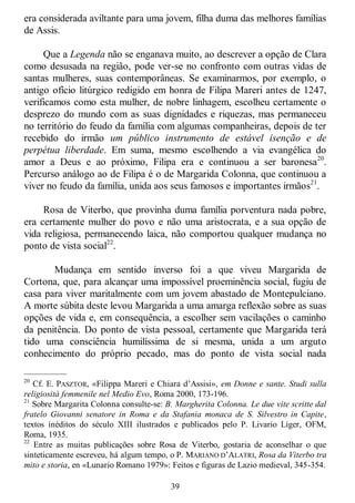 39
era considerada aviltante para uma jovem, filha duma das melhores famílias
de Assis.
Que a Legenda não se enganava muito, ao descrever a opção de Clara
como desusada na região, pode ver-se no confronto com outras vidas de
santas mulheres, suas contemporâneas. Se examinarmos, por exemplo, o
antigo ofício litúrgico redigido em honra de Filipa Mareri antes de 1247,
verificamos como esta mulher, de nobre linhagem, escolheu certamente o
desprezo do mundo com as suas dignidades e riquezas, mas permaneceu
no território do feudo da família com algumas companheiras, depois de ter
recebido do irmão um público instrumento de estável isenção e de
perpétua liberdade. Em suma, mesmo escolhendo a via evangélica do
amor a Deus e ao próximo, Filipa era e continuou a ser baronesa20
.
Percurso análogo ao de Filipa é o de Margarida Colonna, que continuou a
viver no feudo da família, unida aos seus famosos e importantes irmãos21
.
Rosa de Viterbo, que provinha duma família porventura nada pobre,
era certamente mulher do povo e não uma aristocrata, e a sua opção de
vida religiosa, permanecendo laica, não comportou qualquer mudança no
ponto de vista social22
.
Mudança em sentido inverso foi a que viveu Margarida de
Cortona, que, para alcançar uma impossível proeminência social, fugiu de
casa para viver maritalmente com um jovem abastado de Montepulciano.
A morte súbita deste levou Margarida a uma amarga reflexão sobre as suas
opções de vida e, em consequência, a escolher sem vacilações o caminho
da penitência. Do ponto de vista pessoal, certamente que Margarida terá
tido uma consciência humilíssima de si mesma, unida a um arguto
conhecimento do próprio pecado, mas do ponto de vista social nada
—————
20
Cf. E. PASZTOR, «Filippa Mareri e Chiara d‘Assisi», em Donne e sante. Studi sulla
religiosità femmenile nel Medio Evo, Roma 2000, 173-196.
21
Sobre Margarita Colonna consulte-se: B. Margherita Colonna. Le due vite scritte dal
fratelo Giovanni senatore in Roma e da Stafania monaca de S. Silvestro in Capite,
textos inéditos do século XIII ilustrados e publicados pelo P. Livario Liger, OFM,
Roma, 1935.
22
Entre as muitas publicações sobre Rosa de Viterbo, gostaria de aconselhar o que
sinteticamente escreveu, há algum tempo, o P. MARIANO D‘ALATRI, Rosa da Viterbo tra
mito e storia, en «Lunario Romano 1979»: Feitos e figuras de Lazio medieval, 345-354.
 
