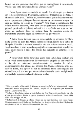 40
houve, no seu percurso biográfico, que se assemelhasse à mencionada
―vileza‖ que tinha caracterizado o de Clara de Assis.23
Outra figura, sempre associada ao mundo dos laicos que gravitavam
em torno do movimento franciscano, além do de Margarida de Cortona, é
Humiliana dei Cerchi. Também ela, não obstante as graves incompreensões
que a opuseram ao pai depois da morte do marido, permaneceu sempre em
casa da família, no centro de Florença24
. Um pouco à semelhança das
outras piedosas mulheres, viveu uma vida de penitência e de mortificação
pessoal, praticando a pobreza voluntária e a renúncia aos bens. Apesar
disso, de nenhuma delas se poderia falar de autêntica opção de
menoridade, enquanto opção de submissão e de ignobilidade.
A única figura feminina que, em certo sentido, se aproxima de Clara
neste aspecto só além dos Alpes a vamos encontrar. Refiro-me a Isabel de
Hungria. Falecido o marido, renunciou ao seu próprio estatuto social,
vendeu os bens e, com o produto granjeado, mandou construir uma lepro-
saria, onde passou o resto dos breves dias servindo os enfermos e os
pobres25
.
A menoridade, tanto para Clara como para Isabel, teve também um
valor social: ambas renunciaram às comodidades próprias da sua condição
a fim de se colocarem conscientemente ao serviço de todos,
designadamente dos últimos dos últimos. Em Clara, certamente mais do
que em Isabel, esta opção foi por ela encarnada numa vida religiosa em
comunidade, e é por isso que, tanto a dimensão social como a religiosa de
menoridade, aparecem nela estreitamente unidas.
—————
23
No que respeita a Margarida de Cortona, o texto de referência é a Legenda de vita et
miraculis Beatae margaritae de Cortona, edição crítica preparada por Fortunato
Iozeelli, Grottaferrata 1997.
24
Sobre as Humiliatas vejam-se os trabalhos de Ana Benvenutti, reeditados em «In
Castro poenitentiae». Santità e società femmenile nell’Italia medievale, Roma 1990
sobre todo mas pgs. 59-100.
25
Sobre Isabel da Hungria e sobre a relação da sua espiritualidade com o dos Frades
Menores consulte-se «Elisabetta d‘Ungherria», em Il grande libro dei Santi, Dizionario
enciclopédico, col. I, Cinisello Bálsamo 1998, 591-594.
 