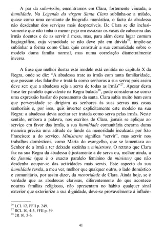41
A par da submissão, encontramos em Clara, fortemente vincada, a
humildade. Na Legenda da virgem Santa Clara sublinha-se a miúdo,
quase como uma constante de biografia monástica, o facto da abadessa
não desdenhar dos serviços mais desprezíveis. De Clara se diz inclusi-
vamente que não tinha o menor pejo em esvaziar os vasos de cabeceira das
irmãs doentes e de as servir à mesa, mas, para além deste lugar comum
hagiográfico, cuja veracidade se não deve pôr em dúvida26
, impõe-se
sublinhar a forma como Clara quis construir a sua comunidade sobre o
modelo duma família normal, mas numa correlação diametralmente
inversa.
A frase que melhor ilustra este modelo está contida no capítulo X da
Regra, onde se diz: ―A abadessa trate as irmãs com tanta familiaridade,
que possam elas falar-lhe e tratá-la como senhoras a sua serva; pois assim
deve ser: que a abadessa seja a serva de todas as irmãs‖27
. Apesar desta
frase ter paralelo equivalente na Regra bulada28
, pode considerar-se como
uma expressão basilar do pensamento da santa. Clara sabia muito bem com
que perversidade se dirigiam os senhores às suas servas nas casas
senhoriais e, por isso, quis inverter explicitamente este modelo na sua
Regra: a abadessa devia aceitar ser tratada como serva pelas irmãs. Neste
sentido, embora a palavra, nos escritos de Clara, jamais se aplique ao
serviço em favor das irmãs, a sua humildade comunitária encarna duma
maneira precisa uma atitude de fundo da menoridade inculcada por São
Francisco: a do serviço. Ministrare significa ―servir‖, mas servir nos
trabalhos domésticos, como Marta do evangelho, que se lamentava ao
Senhor de a irmã a ter deixado sozinha a ministrare. O retrato que Clara
faz na sua Regra da abadessa é justamente a de serva ou, melhor ainda, a
de famula (que é o exacto paralelo feminino de minister) que não
desdenha ocupar-se das actividades mais servis. Este aspecto da sua
humildade revela, a meu ver, melhor que qualquer outro, o lado doméstico
e comunitário, por assim dizer, da menoridade de Clara. Ainda hoje, se é
verdade que as abadessas clarissas, diferentemente do que acontece
noutras famílias religiosas, não apresentam no hábito qualquer sinal
exterior que exteriorize a sua dignidade, deve-se provavelmente à influên-
—————
26
LCL 12, FFII p. 249.
27
RCL 10, 4-5, FFII p. 59.
28
2R 10, 5-6.
 