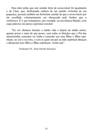 43
Para mim tenho que este sentido forte de menoridade foi igualmente
o de Clara, que, desfrutando embora de um sentido vivíssimo da sua
pequenez, possuía também um fortíssimo sentido de que a menoridade por
ela escolhida voluntariamente era abençoada pelo Senhor que a
confortava. É o que transparece, por exemplo, na sua famosa bênção, com
cujas palavras me parece oportuno concluir:
―Eu vos abençoo durante a minha vida e depois da minha morte,
quanto posso e mais do que posso, com todas as bênçãos que o Pai das
misericórdias concedeu ou venha a conceder aos seus filhos e filhas espi-
rituais, no céu e na terra, e com as quais um pai ou mãe espiritual abençoa
e abençoará seus filhos e filhas espirituais. Assim seja‖.
Traduziu Fr. José David Antunes
 