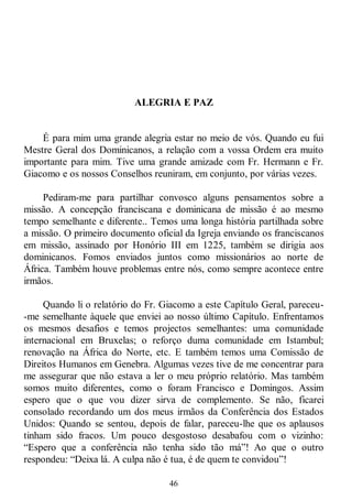 46
ALEGRIA E PAZ
É para mim uma grande alegria estar no meio de vós. Quando eu fui
Mestre Geral dos Dominicanos, a relação com a vossa Ordem era muito
importante para mim. Tive uma grande amizade com Fr. Hermann e Fr.
Giacomo e os nossos Conselhos reuniram, em conjunto, por várias vezes.
Pediram-me para partilhar convosco alguns pensamentos sobre a
missão. A concepção franciscana e dominicana de missão é ao mesmo
tempo semelhante e diferente.. Temos uma longa história partilhada sobre
a missão. O primeiro documento oficial da Igreja enviando os franciscanos
em missão, assinado por Honório III em 1225, também se dirigia aos
dominicanos. Fomos enviados juntos como missionários ao norte de
África. Também houve problemas entre nós, como sempre acontece entre
irmãos.
Quando li o relatório do Fr. Giacomo a este Capítulo Geral, pareceu-
-me semelhante àquele que enviei ao nosso último Capítulo. Enfrentamos
os mesmos desafios e temos projectos semelhantes: uma comunidade
internacional em Bruxelas; o reforço duma comunidade em Istambul;
renovação na África do Norte, etc. E também temos uma Comissão de
Direitos Humanos em Genebra. Algumas vezes tive de me concentrar para
me assegurar que não estava a ler o meu próprio relatório. Mas também
somos muito diferentes, como o foram Francisco e Domingos. Assim
espero que o que vou dizer sirva de complemento. Se não, ficarei
consolado recordando um dos meus irmãos da Conferência dos Estados
Unidos: Quando se sentou, depois de falar, pareceu-lhe que os aplausos
tinham sido fracos. Um pouco desgostoso desabafou com o vizinho:
―Espero que a conferência não tenha sido tão má‖! Ao que o outro
respondeu: ―Deixa lá. A culpa não é tua, é de quem te convidou‖!
 