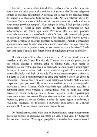 47
Primeiro, um comentário introdutório: estão a reflectir sobre a missão
num clima de crise para a vida religiosa. A maioria das Ordens religiosas
sentem as mesmas dificuldade: A escassez de vocações em algumas partes
do mundo e o abandono desta forma de vida. No seu relatório diz o Fr.
Giacomo: ―Nestes anos a Ordem decaiu em número e isto ainda será mais
notório nos próximos tempos‖. Num tempo de crise, é fácil perder o ardor
missionário e voltar-se para dentro. É tentador preocupar-se pela
sobrevivência, de forma que cada Província olha as suas próprias
necessidade e esquece a missão de toda a Ordem, cada comunidade pensa
na sua própria sobrevivência e esquece a Província e cada frade esquece o
seu irmão e pensa só nas suas próprias necessidades. Quando começamos
a pensar em termos de sobrevivência, estamos acabados. Por que razão um
jovem se haveria de juntar a nós, se só pensamos em sobreviver? Ainda
bem que neste Capítulo não foram ir por aí e quiseram pensar na missão.
O mais importante é não temer esta crise. A nossa missão está em
partilhar a vida de Cristo. E a vida de Cristo esteve marcada pela crise. A
sua missão alcança a máxima crise na Última Ceia. Jesus reúne os
discípulos à sua volta, quando a comunidade se está quase a desintegrar:
Judas já O tinha vendido; Pedro está prestes a negá-lO. E a maioria dos
outros discípulos vai fugir. A vida de Cristo encaminha-se para o fracasso
e a derrota. Mas é num momento de crise que realiza o gesto tão cheio de
esperança: Toma o pão e dá-o aos seus discípulos dizendo: ―Isto é o meu
corpo entregue por vós‖. Quando a comunidade se está desintegrando,
proclama a nova Aliança. Cada eucaristia que celebramos actualiza o
memorial desta crise vencida e transcendida. Não há nada que temer
perante as crises. A Igreja nasceu duma. Seguir a Cristo é passar por
numerosas crises. As nossas Ordens viveram muitas: para vós a morte de
Francisco, para as nossas Ordens a crise da peste negra, a reforma, a
revolução Francesa, os dolorosos e gloriosos anos depois do Concílio
Vaticano II. As crises são o trampolim para o Reino.
Os Franciscanos, ainda mais que os Dominicanos, sempre acentuaram
que a sua missão se enraizava na forma de vida, a sua vida. Fr. Giacomo
diz no seu relatório: ―Mais que geográfica, a missão dos Franciscanos é
 